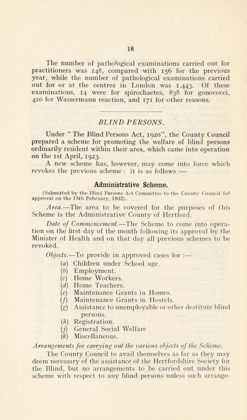 The number of pathological examinations carried out for practitioners was 148, compared with 156 for the previous year, while the number of pathological examinations carried out for or at the centres in London was 1,443. Of these examinations, 14 were for spirochaetes, 838 for gonococci, 420 for Wassermann reaction, and 171 for other reasons. BLIND PERSONS. Under “The Blind Persons Act, 1920“, the County Council prepared a scheme for promoting the welfare of blind persons ordinarily resident within their area, which came into operation on the 1st April, 1923. A new scheme has, however, may come into force which revokes the previous scheme : it is as follows :— Administrative Scheme. (Submitted by the Blind Persons Act Committee to the County Council for approval on the 15th February, 1932). Area.—The area to be covered for the purposes of this Scheme is the Administrative County of Hertford. Date of Commencement.—The Scheme to come into opera- tion on the first day of the month following its approval by the Minister of Health and on that day all previous schemes to be revoked. Objects.—To provide in approved cases for :— (a) Children under School age. (b) Employment. (c) Home Workers. (d) Home Teachers. (e) Maintenance Grants in Homes. (/) Maintenance Grants in Hostels. (g) Assistance to unemployable or other destitute blind persons. (h) Registration. (j) General Social Welfare (k) Miscellaneous. Arrangements for carrying out the various objects of the Scheme. The County Council to avail themselves as far as they may deem necessary of the assistance of the Hertfordshire Society for the Blind, but no arrangements to be carried out under this scheme with respect to any blind persons unless such arrange-