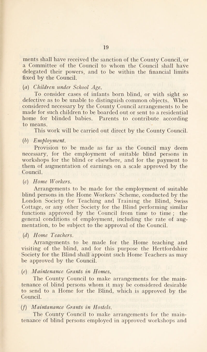 ments shall have received the sanction of the County Council, or a Committee of the Council to whom the Council shall have delegated their powers, and to be within the financial limits fixed by the Council. (a) Children under School Age. To consider cases of infants born blind, or with sight so defective as to be unable to distinguish common objects. When considered necessary by the County Council arrangements to be made for such children to be boarded out or sent to a residential home for blinded babies. Parents to contribute according to means. This work will be carried out direct by the County Council. (b) Employment. Provision to be made as far as the Council may deem necessary, for the employment of suitable blind persons in workshops for the blind or elsewhere, and for the payment to them of augmentation of earnings on a scale approved by the Council. (c) Home Workers. Arrangements to be made for the employment of suitable blind persons in the Home Workers’ Scheme, conducted by the London Society for Teaching and Training the Blind, Swiss Cottage, or any other Society for the Blind performing similar functions approved by the Council from time to time ; the general conditions of employment, including the rate of aug- mentation, to be subject to the approval of the Council. (d) Home Teachers. Arrangements to be made for the Home teaching and visiting of the blind, and for this purpose the Hertfordshire Society for the Blind shall appoint such Home Teachers as may be approved by the Council. (e) Maintenance Grants in Homes. The County Council to make arrangements for the main- tenance of blind persons whom it may be considered desirable to send to a Home for the Blind, which is approved by the Council. (/) Maintanance Grants in Hostels. The County Council to make arrangements for the main- tenance of blind persons employed in approved workshops and