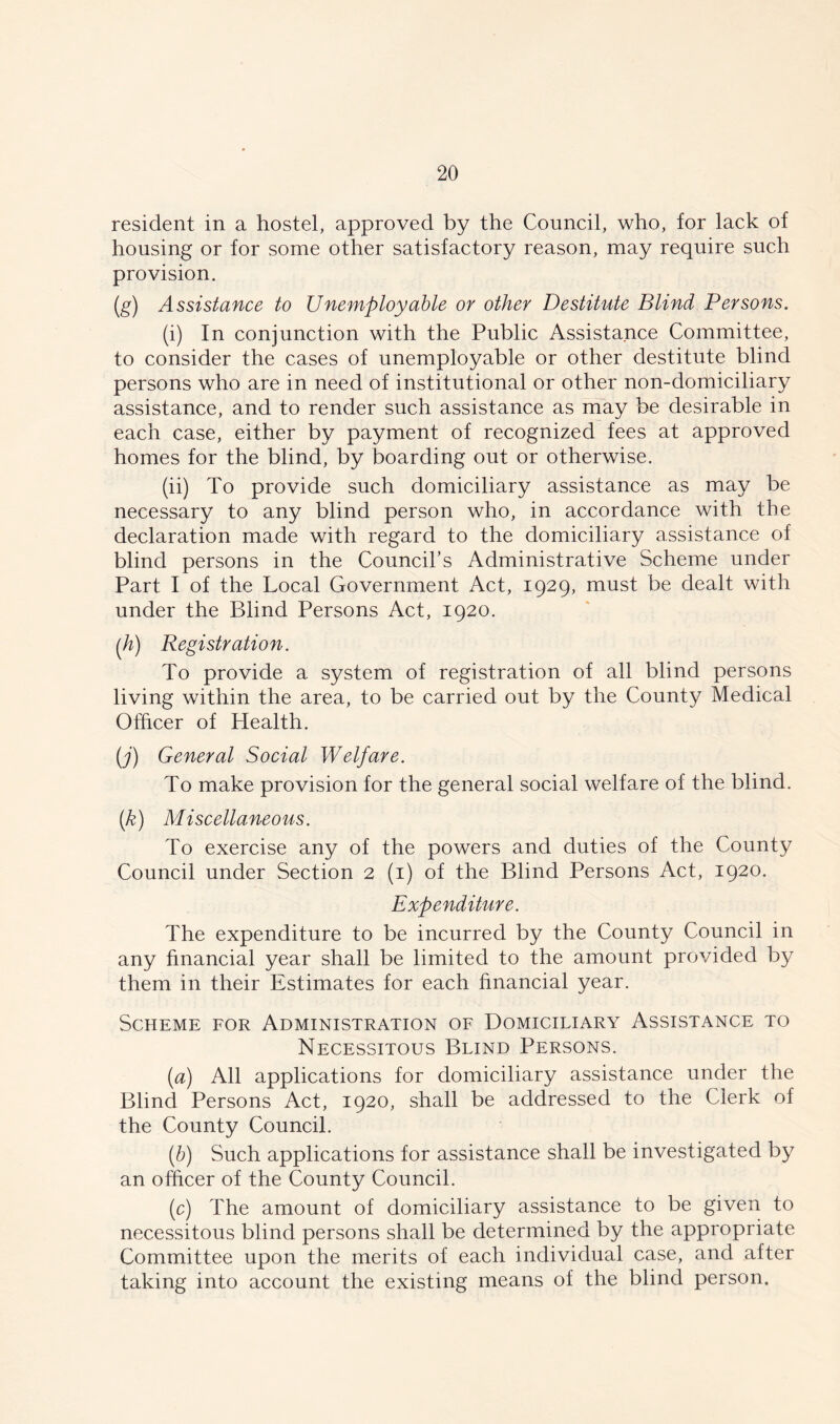 resident in a hostel, approved by the Council, who, for lack of housing or for some other satisfactory reason, may require such provision. (g) Assistance to Unemployable or other Destitute Blind Persons. (i) In conjunction with the Public Assistance Committee, to consider the cases of unemployable or other destitute blind persons who are in need of institutional or other non-domiciliary assistance, and to render such assistance as may be desirable in each case, either by payment of recognized fees at approved homes for the blind, by boarding out or otherwise. (ii) To provide such domiciliary assistance as may be necessary to any blind person who, in accordance with the declaration made with regard to the domiciliary assistance of blind persons in the Council’s Administrative Scheme under Part I of the Local Government Act, 1929, must be dealt with under the Blind Persons Act, 1920. (h) Registration. To provide a system of registration of all blind persons living within the area, to be carried out by the County Medical Officer of Health. (j) General Social Welfare. To make provision for the general social welfare of the blind. (k) Miscellaneous. To exercise any of the powers and duties of the County Council under Section 2 (1) of the Blind Persons Act, 1920. Expenditure. The expenditure to be incurred by the County Council in any financial year shall be limited to the amount provided by them in their Estimates for each financial year. Scheme for Administration of Domiciliary Assistance to Necessitous Blind Persons. (a) All applications for domiciliary assistance under the Blind Persons Act, 1920, shall be addressed to the Clerk of the County Council. (b) Such applications for assistance shall be investigated by an officer of the County Council. (c) The amount of domiciliary assistance to be given to necessitous blind persons shall be determined by the appropriate Committee upon the merits of each individual case, and after taking into account the existing means of the blind person.