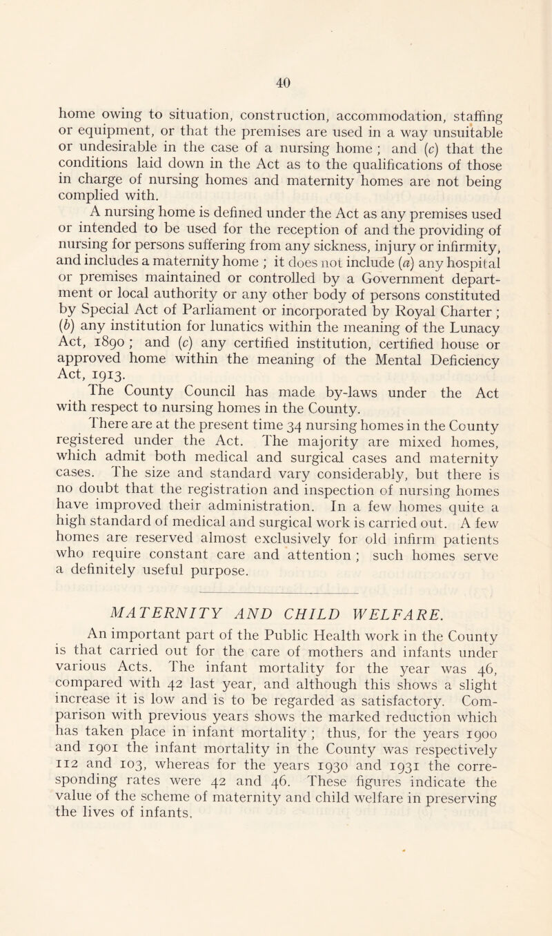 home owing to situation, construction, accommodation, staffing or equipment, or that the premises are used in a way unsuitable or undesirable in the case of a nursing home ; and (c) that the conditions laid down in the Act as to the qualifications of those in charge of nursing homes and maternity homes are not being complied with. A nursing home is defined under the Act as any premises used or intended to be used for the reception of and the providing of nursing for persons suffering from any sickness, injury or infirmity, and includes a maternity home ; it does not include (a) any hospital or premises maintained or controlled by a Government depart- ment or local authority or any other body of persons constituted by Special Act of Parliament or incorporated by Royal Charter; (b) any institution for lunatics within the meaning of the Lunacy Act, 1890 ; and (c) any certified institution, certified house or approved home within the meaning of the Mental Deficiency Act, 1913. The County Council has made by-laws under the Act with respect to nursing homes in the County. 1 here are at the present time 34 nursing homes in the County registered under the Act. The majority are mixed homes, which admit both medical and surgical cases and maternity cases. Ihe size and standard vary considerably, but there is no doubt that the registration and inspection of nursing homes have improved their administration. In a few homes quite a high standard of medical and surgical work is carried out. A few homes are reserved almost exclusively for old infirm patients who require constant care and attention ; such homes serve a definitely useful purpose. MATERNITY AND CHILD WELFARE. An important part of the Public Health work in the County is that carried out for the care of mothers and infants under various Acts. The infant mortality for the year was 46, compared with 42 last year, and although this shows a slight increase it is low and is to be regarded as satisfactory. Com- parison with previous years shows the marked reduction which has taken place in infant mortality ; thus, for the years 1900 and 1901 the infant mortality in the County was respectively 112 and 103, whereas for the years 1930 and 1931 the corre- sponding rates were 42 and 46. These figures indicate the value of the scheme of maternity and child welfare in preserving the lives of infants,