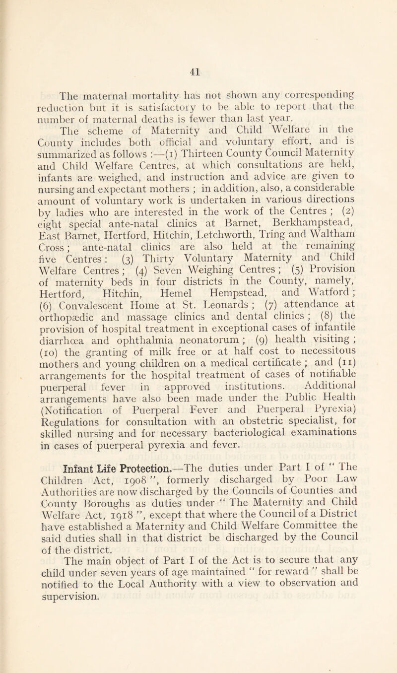 The maternal mortality has not shown any corresponding reduction but it is satisfactory to be able to report that the number of maternal deaths is fewer than last year. The scheme of Maternity and Child Welfare in the County includes both official and voluntary effort, and is summarized as follows :—(i) Thirteen County Council Maternity and Child Welfare Centres, at which consultations are held, infants are weighed, and instruction and advice are given to nursing and expectant mothers ; in addition, also, a considerable amount of voluntary work is undertaken in various directions by ladies who are interested in the work of the Centres ; (2) eight special ante-natal clinics at Barnet, Berkhampstead, East Barnet, Hertford, Hitchin, Letchworth, ITing and Waltham Cross; ante-natal clinics are also held at the remaining five Centres: (3) Thirty Voluntary Maternity and Child Welfare Centres ; (4) Seven Weighing Centres ; (5) Provision of maternity beds in four districts in the County, namely, Hertford, Hitchin, Hemel Hempstead, and W atford; (6) Convalescent Home at St. Leonards ; (7) attendance at orthopaedic and massage clinics and dental clinics ; (8) the provision of hospital treatment in exceptional cases of infantile diarrhoea and ophthalmia neonatorum ; (9) health visiting ; (10) the granting of milk free or at half cost to necessitous mothers and young children on a medical certificate ; and (11) arrangements for the hospital treatment of cases of notifiable puerperal fever in approved institutions. Additional arrangements have also been made under the Public Health (Notification of Puerperal Fever and Puerperal Pyrexia) Regulations for consultation with an obstetric specialist, for skilled nursing and for necessary bacteriological examinations in cases of puerperal pyrexia and fever. Infant Life Protection*—The duties under Part I of “ the Children Act, 1908 ”, formerly discharged by Poor Law Authorities are now discharged by the Councils of Counties and County Boroughs as duties under “ The Maternity and Child Welfare Act, 1918 ”, except that where the Council of a District have established a Maternity and Child Welfare Committee the said duties shall in that district be discharged by the Council of the district. The main object of Part I of the Act is to secure that any child under seven years of age maintained “ for reward ” shall be notified to the Local Authority with a view to observation and supervision.
