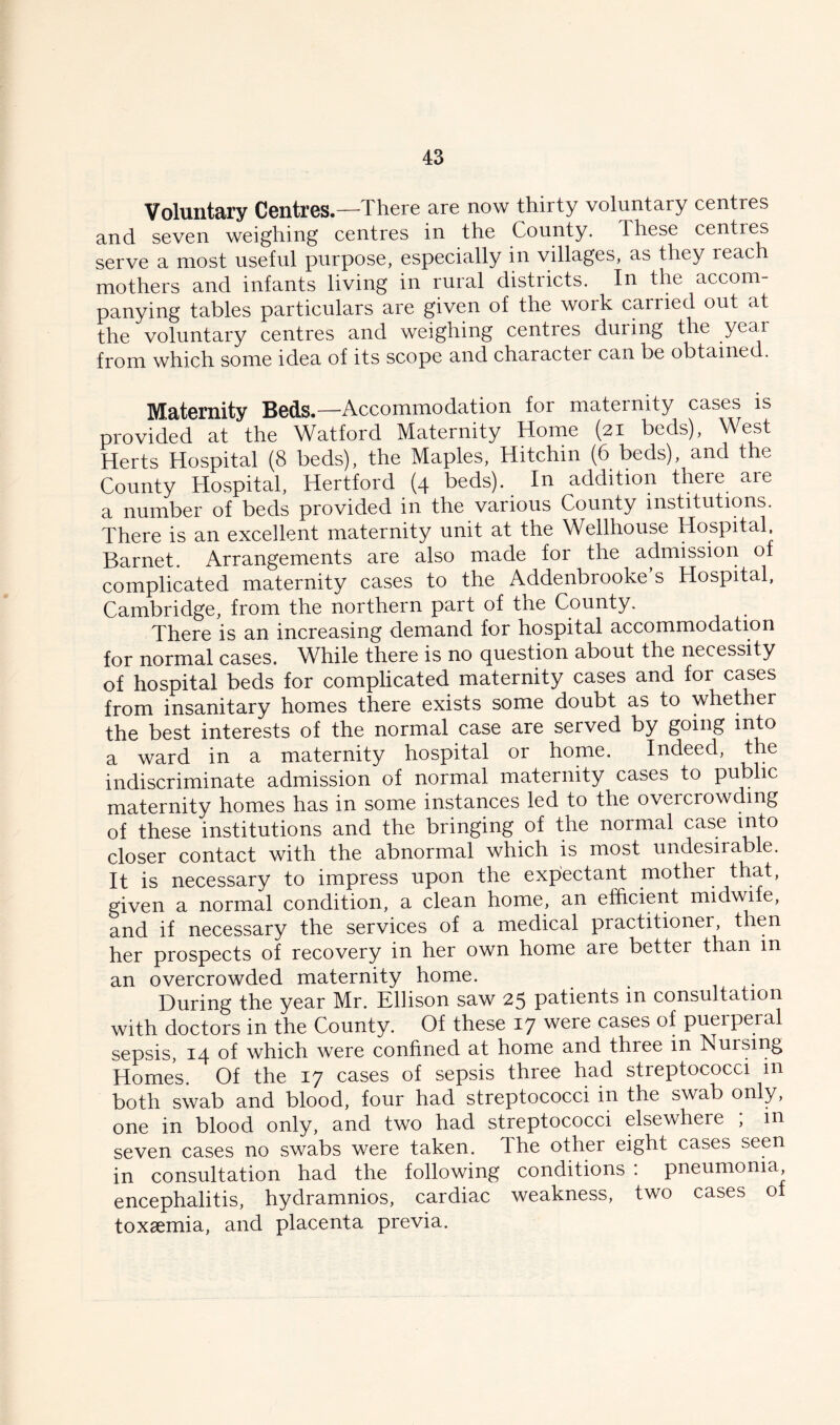 Voluntary Centres.— There are now thirty voluntary centres and seven weighing centres in the County. These centres serve a most useful purpose, especially in villages, as they reach mothers and infants living in rural districts. In the accom- panying tables particulars are given of the work canied out at the voluntary centres and weighing centres during the year from which some idea of its scope and charactei can be obtained. Maternity Beds.—Accommodation for maternity cases is provided at the Watford Maternity Home (21 beds), West Herts Hospital (8 beds), the Maples, Hitchin (6 beds), and the County Hospital, Hertford (4 beds). In addition there are a number of beds provided in the various County institutions. There is an excellent maternity unit at the Wellhouse Hospital Barnet. Arrangements are also made for the admission of complicated maternity cases to the Addenbrooke s Hospital, Cambridge, from the northern part of the County. There is an increasing demand for hospital accommodation for normal cases. While there is no question about the necessity of hospital beds for complicated maternity cases and for cases from insanitary homes there exists some doubt as to whether the best interests of the normal case are served by going into a ward in a maternity hospital or home. Indeed, the indiscriminate admission of normal maternity cases to public maternity homes has in some instances led to the ovei crowding of these institutions and the bringing of the normal case into closer contact with the abnormal which is most undesirable. It is necessary to impress upon the expectant mother that, given a normal condition, a clean home, an efficient midwife, and if necessary the services of a medical practitioner, then her prospects of recovery in her own home are better than m an overcrowded maternity home. During the year Mr. Ellison saw 25 patients in consultation with doctors in the County. Of these 17 were cases of puerperal sepsis, 14 of which were confined at home and three in Nursing Homes. Of the 17 cases of sepsis three had streptococci in both swab and blood, four had streptococci in the swab only, one in blood only, and two had streptococci elsewhere ; m seven cases no swabs were taken. The other eight cases seen in consultation had the following conditions : pneumonia encephalitis, hydramnios, cardiac weakness, two cases of toxaemia, and placenta previa.