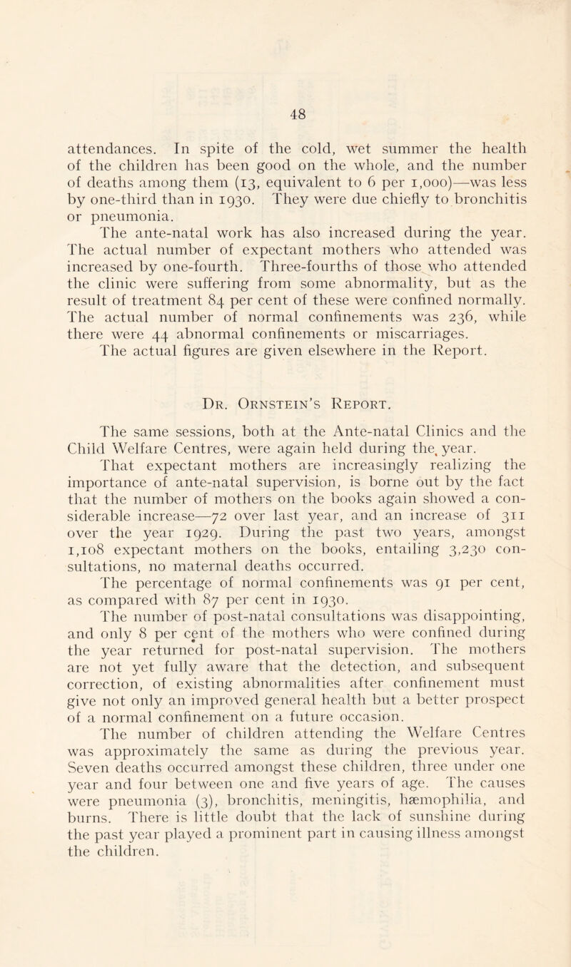 attendances. In spite of the cold, wet summer the health of the children has been good on the whole, and the number of deaths among them (13, equivalent to 6 per 1,000)—was less by one-third than in 1930. They were due chiefly to bronchitis or pneumonia. The ante-natal work has also increased during the year. The actual number of expectant mothers who attended was increased by one-fourth. Three-fourths of those who attended the clinic were suffering from some abnormality, but as the result of treatment 84 per cent of these were confined normally. The actual number of normal confinements was 236, while there were 44 abnormal confinements or miscarriages. The actual figures are given elsewhere in the Report. Dr. Ornstein’s Report. The same sessions, both at the Ante-natal Clinics and the Child Welfare Centres, were again held during the, year. That expectant mothers are increasingly realizing the importance of ante-natal supervision, is borne out by the fact that the number of mothers on the books again showed a con- siderable increase—72 over last year, and an increase of 311 over the year 1929. During the past two years, amongst 1,108 expectant mothers on the books, entailing 3,230 con- sultations, no maternal deaths occurred. The percentage of normal confinements was 91 per cent, as compared with 87 per cent in 1930. The number of post-natal consultations was disappointing, and only 8 per cent of the mothers who were confined during the year returned for post-natal supervision. The mothers are not yet fully aware that the detection, and subsequent correction, of existing abnormalities after confinement must give not only an improved general health but a better prospect of a normal confinement on a future occasion. The number of children attending the Welfare Centres was approximately the same as during the previous year. Seven deaths occurred amongst these children, three under one year and four between one and five years of age. The causes were pneumonia (3), bronchitis, meningitis, hemophilia, and burns. There is little doubt that the lack of sunshine during the past year played a prominent part in causing illness amongst the children.