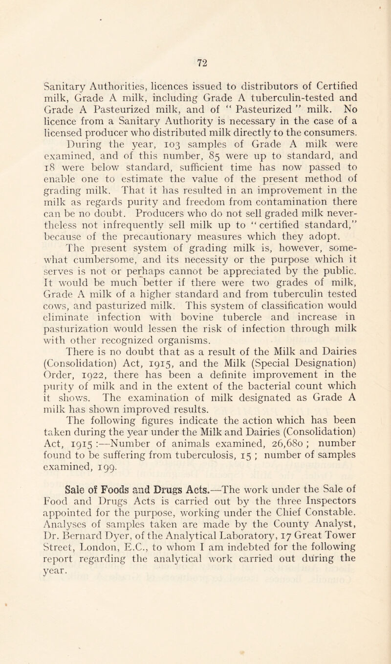 Sanitary Authorities, licences issued to distributors of Certified milk, Grade A milk, including Grade A tuberculin-tested and Grade A Pasteurized milk, and of “ Pasteurized ” milk. No licence from a Sanitary Authority is necessary in the case of a licensed producer who distributed milk directly to the consumers. During the year, 103 samples of Grade A milk were examined, and of this number, 85 were up to standard, and 18 were below standard, sufficient time has now passed to enable one to estimate the value of the present method of grading milk. That it has resulted in an improvement in the milk as regards purity and freedom from contamination there can be no doubt. Producers who do not sell graded milk never- theless not infrequently sell milk up to “ certified standard/' because of the precautionary measures which they adopt. The present system of grading milk is, however, some- what cumbersome, and its necessity or the purpose which it serves is not or perhaps cannot be appreciated by the public. It would be much better if there were two grades of milk, Grade A milk of a higher standard and from tuberculin tested cows, and pasturized milk. This system of classification would eliminate infection with bovine tubercle and increase in pasturization would lessen the risk of infection through milk with other recognized organisms. There is no doubt that as a result of the Milk and Dairies (Consolidation) Act, 1915, and the Milk (Special Designation) Order, 1922, there has been a definite improvement in the purity of milk and in the extent of the bacterial count which it shows. The examination of milk designated as Grade A milk has shown improved results. The following figures indicate the action which has been taken during the year under the Milk and Dairies (Consolidation) Act, 1915 :—Number of animals examined, 26,680 ; number found to be suffering from tuberculosis, 15 ; number of samples examined, 199. Sale of Foods and Drugs Acts,—The work under the Sale of Food and Drugs Acts is carried out by the three Inspectors appointed for the purpose, working under the Chief Constable. Analyses of samples taken are made by the County Analyst, Dr. Bernard Dyer, of the Analytical Laboratory, 17 Great Tower Street, London, E.C., to whom I am indebted for the following report regarding the analytical work carried out during the year.