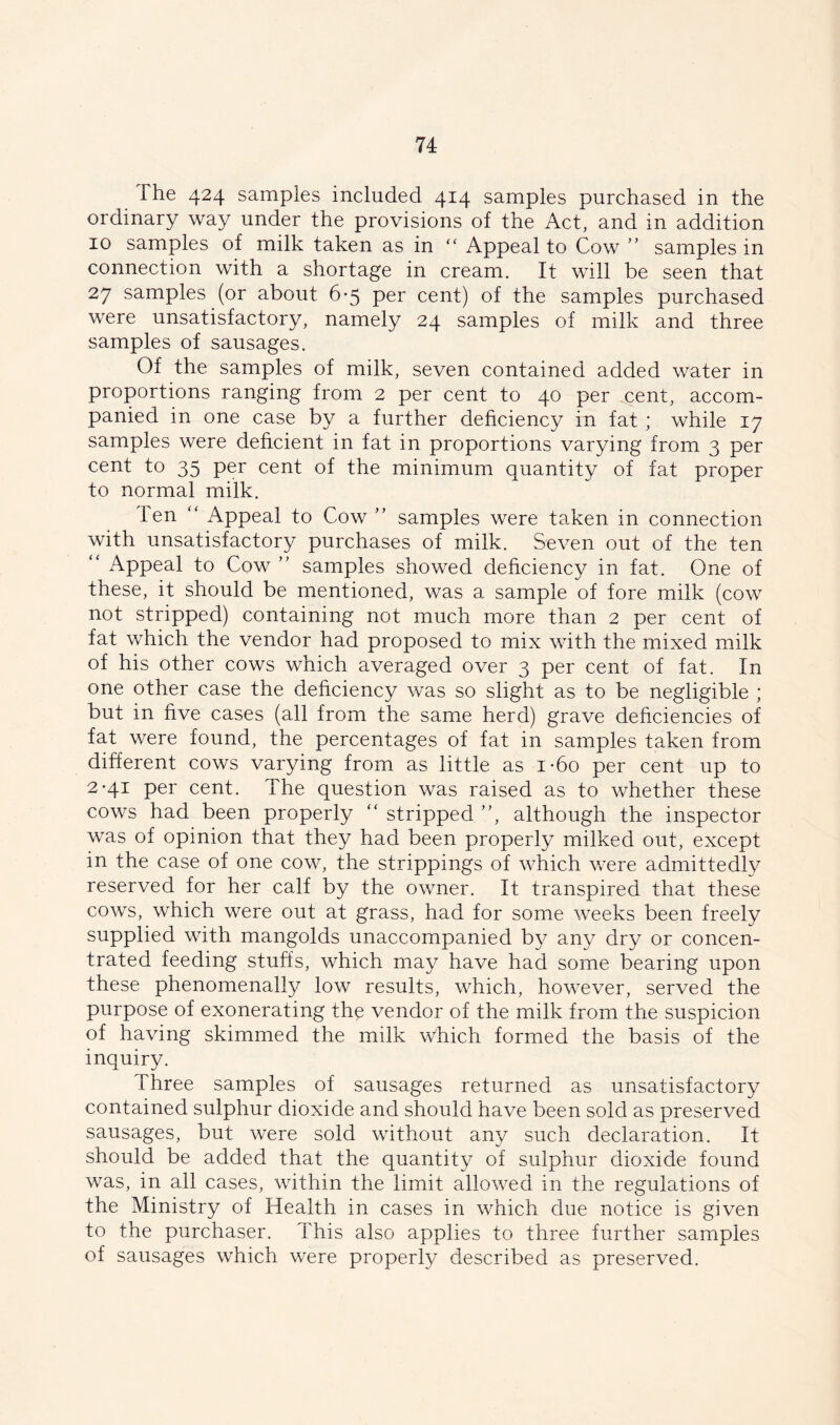 The 424 samples included 414 samples purchased in the ordinary way under the provisions of the Act, and in addition 10 samples of milk taken as in “ Appeal to Cow ” samples in connection with a shortage in cream. It will be seen that 27 samples (or about 6-5 per cent) of the samples purchased were unsatisfactory, namely 24 samples of milk and three samples of sausages. Of the samples of milk, seven contained added water in proportions ranging from 2 per cent to 40 per cent, accom- panied in one case by a further deficiency in fat ; while 17 samples were deficient in fat in proportions varying from 3 per cent to 35 per cent of the minimum quantity of fat proper to normal milk. Ten “ Appeal to Cow ” samples were taken in connection with unsatisfactory purchases of milk. Seven out of the ten ' Appeal to Cow ” samples showed deficiency in fat. One of these, it should be mentioned, was a sample of fore milk (cow not stripped) containing not much more than 2 per cent of fat which the vendor had proposed to mix with the mixed milk of his other cows which averaged over 3 per cent of fat. In one other case the deficiency was so slight as to be negligible ; but in five cases (all from the same herd) grave deficiencies of fat were found, the percentages of fat in samples taken from different cows varying from as little as i-6o per cent up to 2*41 per cent. The question was raised as to whether these cows had been properly “ stripped ”, although the inspector was of opinion that they had been properly milked out, except in the case of one cow, the strippings of which were admittedly reserved for her calf by the owner. It transpired that these cows, which were out at grass, had for some weeks been freely supplied with mangolds unaccompanied by any dry or concen- trated feeding stuffs, which may have had some bearing upon these phenomenally low results, which, however, served the purpose of exonerating th$ vendor of the milk from the suspicion of having skimmed the milk which formed the basis of the inquiry. Three samples of sausages returned as unsatisfactory contained sulphur dioxide and should have been sold as preserved sausages, but were sold without any such declaration. It should be added that the quantity of sulphur dioxide found was, in all cases, within the limit allowed in the regulations of the Ministry of Health in cases in which due notice is given to the purchaser. This also applies to three further samples of sausages which were properly described as preserved.