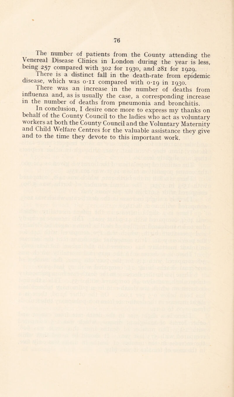 The number of patients from the County attending the Venereal Disease Clinics in London during the year is less, being 257 compared with 302 for 1930, and 281 for 1929. There is a distinct fall in the death-rate from epidemic disease, which was o-ii compared with 0*19 in 1930. There was an increase in the number of deaths from influenza and, as is usually the case, a corresponding increase in the number of deaths from pneumonia and bronchitis. In conclusion, I desire once more to express my thanks on behalf of the County Council to the ladies who act as voluntary workers at both the Count}/ Council and the Voluntary Maternity and Child Welfare Centres for the valuable assistance they give and to the time they devote to this important work.