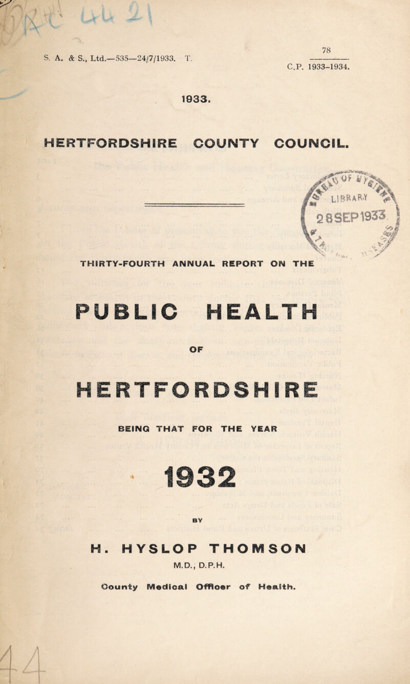 s. A. & S., Ltd.—535—24/7/1933. T. C.P. 1933-1934. 1933. HERTFORDSHIRE COUNTY COUNCIL. L1BRaR.¥ 2 8 SEP 1933 THIRTY-FOURTH ANIMUAL REPORT Oi^ THE PUBLIC HEALTH OF HERTFORDSHIRE BEING THAT FOR THE YEAR 1932 BY H. HYSLOP THOMSON M.D., D.P.H. County IVIedioal Offloer of Health.