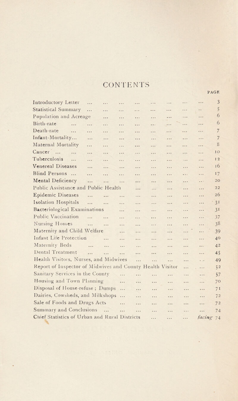 CONTENTS PAGE Introductory Leiter Statistical Summary Population and Acreage Birth-rate Death-rate Infant-Mortality... Maternal Mortality Cancer Tuberculosis Venereal Diseases Blind Persons ... Mental Deficiency Public Assistance and Public Epidemic Diseases Isolation Hospitals Bacteriological Examinations Public Vaccination Nursing’ Homes Health Maternity and Cliild Welfare Infant Life Protection Maternity Beds Dental Treatment Health Visitors, Nurses, and Midwives Report of Inspector of Midwives and County Sanitary Services in the County Housing and 'I'own Planning Disposal of 1 louse-refuse ; DuiTjps ... Dairies, Cowsheds, and Milkshops ... Sale of Foods and Drugs Acts Health Vis tor .Summary and Conclusions Chief Statistics of Urban and Rural Districts 3 • • 5 6 6 7 7 8 lO 12 16 17 20 22 26 ... -31 31 37 38 39 40 42 45 49 52 57 70 71 72 72 74 facing 74