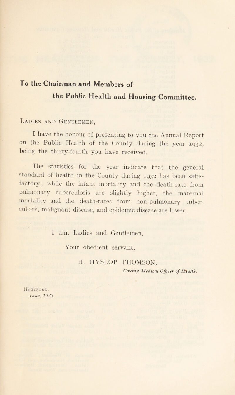 To the Chairman and Members of the Public Health and Housing Committee. Ladies and Gentlemen, I have the honour of presenting to you the Annual Report on the Public Health of the County during the year 1932, being the thirty-fourth you have received. The statistics for the year indicate that the general standard of health in the County during 1932 has been satis- factory; while the infant mortality and the death-rate from pulmonary tuberculosis are slightly higher, the maternal mortality and the death-rates from non-pulmonary tuber- culosis, malignant disease, and epidemic disease are lower. I am. Ladies and Gentlemen, Your obedient servant, H. HYSLOP THOMSON, County Medical Officer of Htalth. Kf.rtfokd. June, 1933.