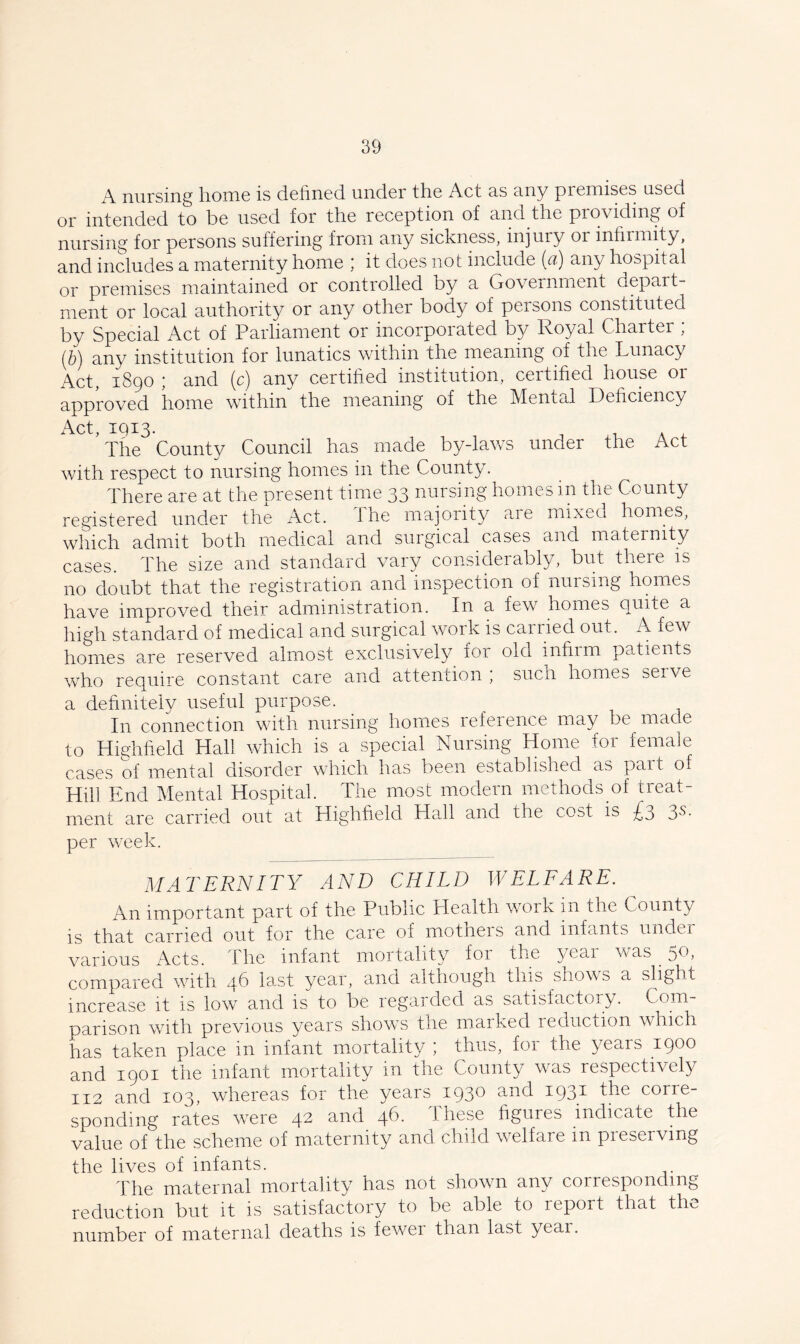 A nursing home is defined under the Act as any premises used or intended to be used for the reception of and the providing of nursing for persons suffering from any sickness, injury or infirmity, and includes a maternity home ; it does not include (a) any hospital or premises maintained or controlled by a Government depart- ment or local authority or any other body of persons constituted by Special Act of Parliament or incorporated by Royal Charter ; (b) any institution for lunatics within the meaning of the Lunacy Act, 1890 ; and (c) any certified institution, certified house or approved home within the meaning of the Mental Deficiency Act, IQI3. ^ x-U A 4. The County Council has made by-lavvs under the Act with respect to nursing homes in the County. There are at the present timic 33 nursing homes in the County registered under the Act. The majority are mixed homes, which admit both medical and surgical cases and maternity cases. The size and standard vary considerably, but there is no doubt that the registration and inspection of nursing hom.es have improved their administration. In a few homes quite a high standard of medical and surgical work is carried out. A few homes a.re reserved almost exclusively for old infirm patients who require constant care and attention ; such hom.es serve a definitely useful purpose. In connection with nursing homes reference may be made to Highfield Hall which is a special Nursing Home for female cases of mental disorder which has been established as pait of Hill End Mental Hospital. The most modern methods of treat- ment are carried out at Highfield Hall and the cost is £3 3s. per week. MATERNITY AND CHILD WELFARE. An important part of the Public Health work rn the County is that carried out for the care of mothers and infants under various Acts, the infant moitality for the yeai was ^ ^o, compared with 46 last year, and although this shows a slight increase it is low and is to be regarded as satisfactory. Com- parison with previous years shows the marked reduction which has taken place in infant mortality ; thus, for the years 1900 and 1901 the infant mortality in the County was respectively 112 and 103, whereas for the years 1930 corre- sponding rates were 42 and 46. Ihese figures indicate the value of the scheme of maternity and child welfare in preserving the lives of infants. The maternal mortality has not shown any corresponding reduction but it is satisfactory to be able to report that the number of maternal deaths is fewer than last year.