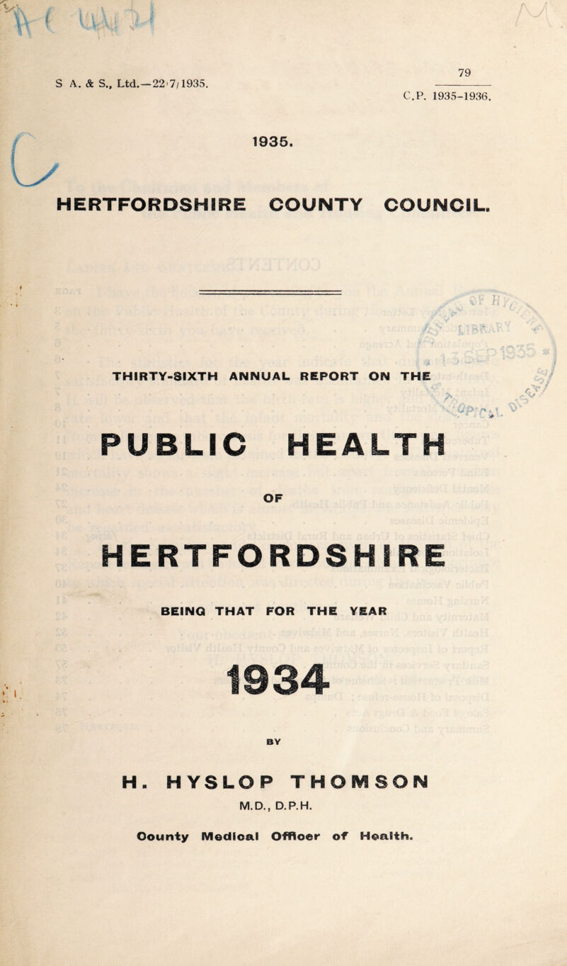 S A. & S., Ltd.—22'7/1935. 79 C.P. 1935-1936. 1935. HERTFORDSHIRE COUNTY COUNCIL. THIRTY-SIXTH ANNUAL REPORT ON THE 'V • • * PUBLIC HEALTH OF HERTFORDSHIRE BEING THAT FOR THE YEAR 1934 BY H. HYSLOP THOMSON M.D., D.P.H. County Medical Officer of Health.