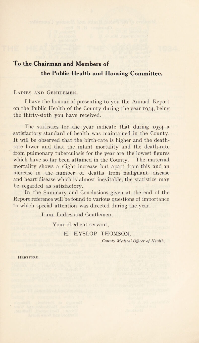 To the Chairman and Members of the Public Health and Housing Committee. Ladies and Gentlemen, I have the honour of presenting to you the Annual Report on the Public Health of the County during the year 1934, being the thirty-sixth you have received. The statistics for the year indicate that during 1934 a satisfactory standard of health was maintained in the County. It will be observed that the birth-rate is higher and the death- rate lower and that the infant mortality and the death-rate from pulmonary tuberculosis for the year are the lowest figures which have so far been attained in the County. The maternal mortality shows a slight increase but apart from this and an increase in the number of deaths from malignant disease and heart disease which is almost inevitable, the statistics may be regarded as satisfactory. In the Summary and Conclusions given at the end of the Report reference will be found to various questions of importance to which special attention was directed during the year. I am, Ladies and Gentlemen, Your obedient servant, H. HYSLOP THOMSON, County Medical Officer of Health. Hertford.