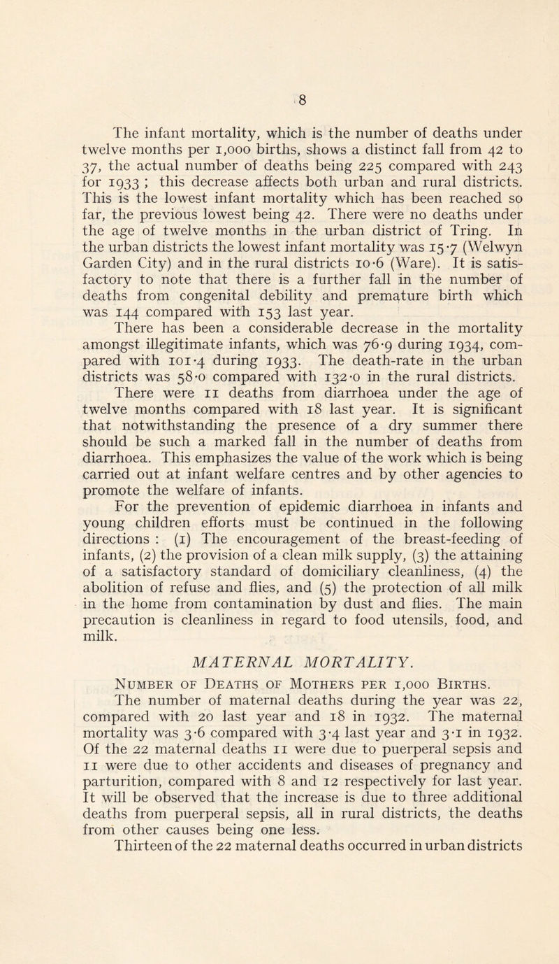 The infant mortality, which is the number of deaths under twelve months per 1,000 births, shows a distinct fall from 42 to 37, the actual number of deaths being 225 compared with 243 for 1933 ; this decrease affects both urban and rural districts. This is the lowest infant mortality which has been reached so far, the previous lowest being 42. There were no deaths under the age of twelve months in the urban district of Tring. In the urban districts the lowest infant mortality was 15-7 (Welwyn Garden City) and in the rural districts 10-6 (Ware). It is satis- factory to note that there is a further fall in the number of deaths from congenital debility and premature birth which was 144 compared with 153 last year. There has been a considerable decrease in the mortality amongst illegitimate infants, which was 76-9 during 1934, com- pared with 101-4 during 1933. The death-rate in the urban districts was 58-0 compared with 132-0 in the rural districts. There were 11 deaths from diarrhoea under the age of twelve months compared with 18 last year. It is significant that notwithstanding the presence of a dry summer there should be such a marked fall in the number of deaths from diarrhoea. This emphasizes the value of the work which is being carried out at infant welfare centres and by other agencies to promote the welfare of infants. For the prevention of epidemic diarrhoea in infants and young children efforts must be continued in the following directions : (1) The encouragement of the breast-feeding of infants, (2) the provision of a clean milk supply, (3) the attaining of a satisfactory standard of domiciliary cleanliness, (4) the abolition of refuse and flies, and (5) the protection of all milk in the home from contamination by dust and flies. The main precaution is cleanliness in regard to food utensils, food, and milk. MATERNAL MORTALITY. Number of Deaths of Mothers per 1,000 Births. The number of maternal deaths during the year was 22, compared with 20 last year and 18 in 1932. The maternal mortality was 3-6 compared with 3-4 last year and 3-1 in 1932. Of the 22 maternal deaths 11 were due to puerperal sepsis and 11 were due to other accidents and diseases of pregnancy and parturition, compared with 8 and 12 respectively for last year. It will be observed that the increase is due to three additional deaths from puerperal sepsis, all in rural districts, the deaths from other causes being one less. Thirteen of the 22 maternal deaths occurred in urban districts