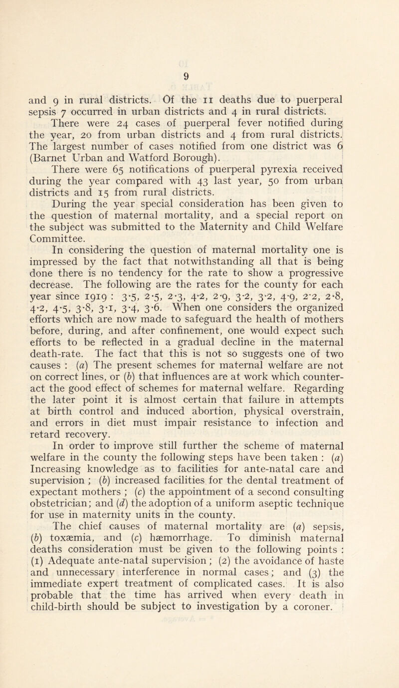 and 9 in rural districts. Of the n deaths due to puerperal sepsis 7 occurred in urban districts and 4 in rural districts. There were 24 cases of puerperal fever notified during the year, 20 from urban districts and 4 from rural districts.! The largest number of cases notified from one district was 6 (Barnet Urban and Watford Borough). There were 65 notifications of puerperal pyrexia received during the year compared with 43 last year, 50 from urban districts and 15 from rural districts. During the year special consideration has been given to the question of maternal mortality, and a special report on the subject was submitted to the Maternity and Child Welfare Committee. In considering the question of maternal mortality one is impressed by the fact that notwithstanding all that is being done there is no tendency for the rate to show a progressive decrease. The following are the rates for the county for each year since 1919 : 3-5, 2*5, 2-3, 4-2, 2*9, 3*2, 3-2, 4*9, 2*2, 2‘8, 4*2, 4-5, 3-8, 3*i, 3-4, 3-6. When one considers the organized efforts which are now made to safeguard the health of mothers before, during, and after confinement, one would expect such efforts to be reflected in a gradual decline in the maternal death-rate. The fact that this is not so suggests one of two causes : (a) The present schemes for maternal welfare are not on correct lines, or (b) that influences are at work which counter- act the good effect of schemes for maternal welfare. Regarding the later point it is almost certain that failure in attempts at birth control and induced abortion, physical overstrain, and errors in diet must impair resistance to infection and retard recovery. In order to improve still further the scheme of maternal welfare in the county the following steps have been taken : (a) Increasing knowledge as to facilities for ante-natal care and supervision ; (b) increased facilities, for the dental treatment of expectant mothers ; (c) the appointment of a second consulting obstetrician; and (d) the adoption of a uniform aseptic technique for use in maternity units in the county. The chief causes of maternal mortality are (a) sepsis, (b) toxaemia, and (c) haemorrhage. To diminish maternal deaths consideration must be given to the following points : (1) Adequate ante-natal supervision ; (2) the avoidance of haste and unnecessary interference in normal cases; and (3) the immediate expert treatment of complicated cases. It is also probable that the time has arrived when every death in child-birth should be subject to investigation by a coroner.