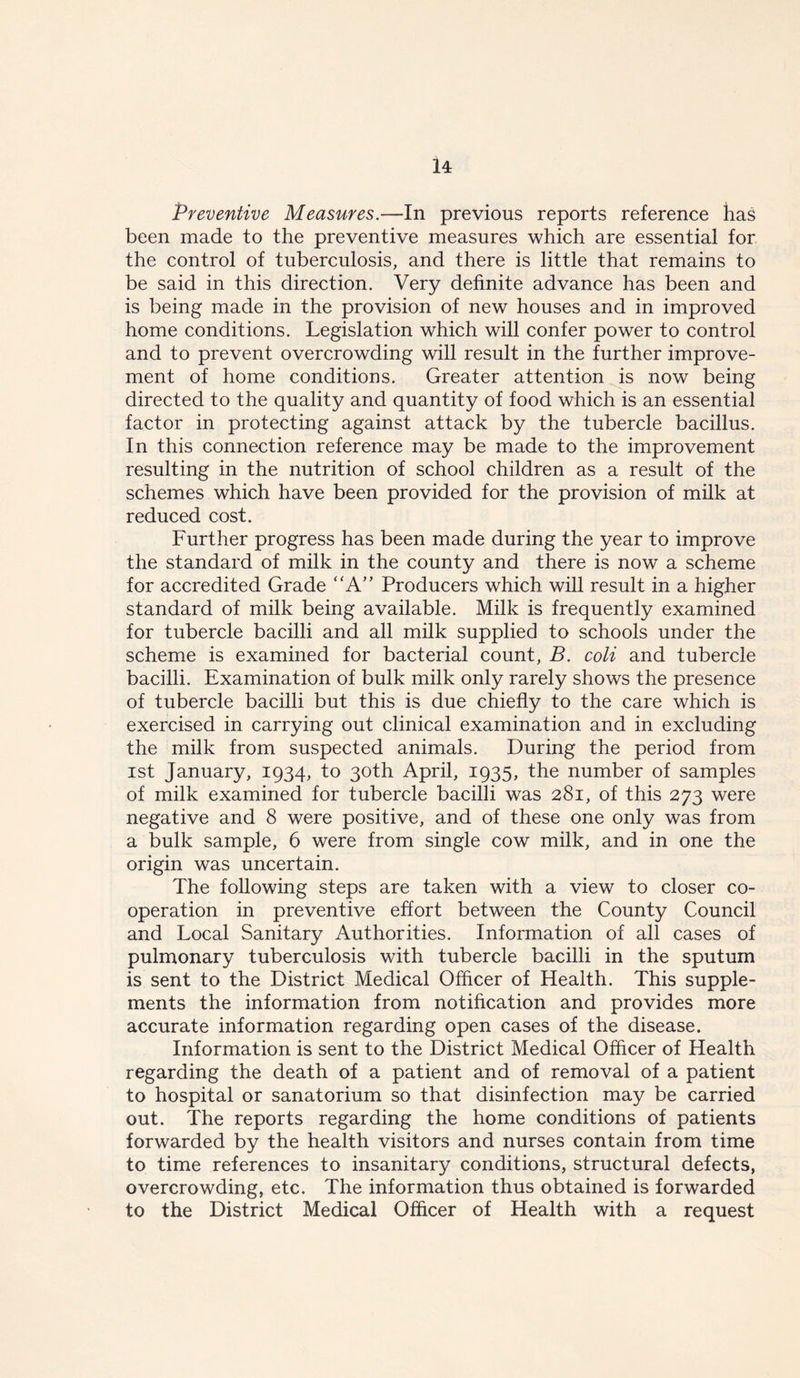 Preventive Measures.—In previous reports reference has been made to the preventive measures which are essential for the control of tuberculosis, and there is little that remains to be said in this direction. Very definite advance has been and is being made in the provision of new houses and in improved home conditions. Legislation which will confer power to control and to prevent overcrowding will result in the further improve- ment of home conditions. Greater attention is now being directed to the quality and quantity of food which is an essential factor in protecting against attack by the tubercle bacillus. In this connection reference may be made to the improvement resulting in the nutrition of school children as a result of the schemes which have been provided for the provision of milk at reduced cost. Further progress has been made during the year to improve the standard of milk in the county and there is now a scheme for accredited Grade “A” Producers which will result in a higher standard of milk being available. Milk is frequently examined for tubercle bacilli and all milk supplied to schools under the scheme is examined for bacterial count, B. coli and tubercle bacilli. Examination of bulk milk only rarely shows the presence of tubercle bacilli but this is due chiefly to the care which is exercised in carrying out clinical examination and in excluding the milk from suspected animals. During the period from ist January, 1934, to 30th April, 1935, the number of samples of milk examined for tubercle bacilli was 281, of this 273 were negative and 8 were positive, and of these one only was from a bulk sample, 6 were from single cow milk, and in one the origin was uncertain. The following steps are taken with a view to closer co- operation in preventive effort between the County Council and Local Sanitary Authorities. Information of all cases of pulmonary tuberculosis with tubercle bacilli in the sputum is sent to the District Medical Officer of Health. This supple- ments the information from notification and provides more accurate information regarding open cases of the disease. Information is sent to the District Medical Officer of Health regarding the death of a patient and of removal of a patient to hospital or sanatorium so that disinfection may be carried out. The reports regarding the home conditions of patients forwarded by the health visitors and nurses contain from time to time references to insanitary conditions, structural defects, overcrowding, etc. The information thus obtained is forwarded to the District Medical Officer of Health with a request