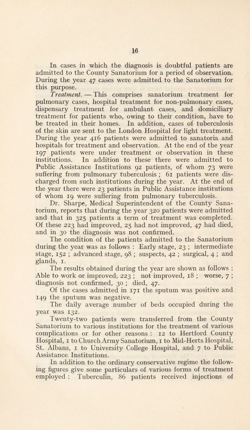 In cases in which the diagnosis is doubtful patients are admitted to the County Sanatorium for a period of observation. During the year 47 cases were admitted to the Sanatorium for this purpose. Treatment. — This comprises sanatorium treatment for pulmonary cases, hospital treatment for non-pulmonary cases, dispensary treatment for ambulant cases, and domiciliary treatment for patients who, owing to their condition, have to be treated in their homes. In addition, cases of tuberculosis of the skin are sent to the London Hospital for light treatment. During the year 416 patients were admitted to sanatoria and hospitals for treatment and observation. At the end of the year 197 patients were under treatment or observation in these institutions. In addition to these there were admitted to Public Assistance Institutions 92 patients, of whom 73 were suffering from pulmonary tuberculosis ; 61 patients were dis- charged from such institutions during the year. At the end of the year there were 23 patients in Public Assistance institutions of whom 19 were suffering from pulmonary tuberculosis. Dr. Sharpe, Medical Superintendent of the County Sana- torium, reports that during the year 320 patients were admitted and that in 325 patients a term of treatment was completed. Of these 223 had improved, 25 had not improved, 47 had died, and in 30 the diagnosis was not confirmed. The condition of the patients admitted to the Sanatorium during the year was as follows : Early stage, 23 ; intermediate stage, 152 ; advanced stage, 98 ; suspects, 42 ; surgical, 4 ; and glands, 1. The results obtained during the year are shown as follows : Able to work or improved, 223 ; not improved, 18 ; worse, 7 ; diagnosis not confirmed, 30 ; died, 47. Of the cases admitted in 171 the sputum was positive and 149 the sputum was negative. The daily average number of beds occupied during the year was 132. Twenty-two patients were transferred from the County Sanatorium to various institutions for the treatment of various complications or for other reasons : 12 to Hertford County Hospital, 1 to Church Army Sanatorium, 1 to Mid-Herts Hospital, St. Albans, 1 to University College Hospital, and 7 to Public Assistance Institutions. In addition to the ordinary conservative regime the follow- ing figures give some particulars of various forms of treatment employed : Tuberculin, 86 patients received injections of