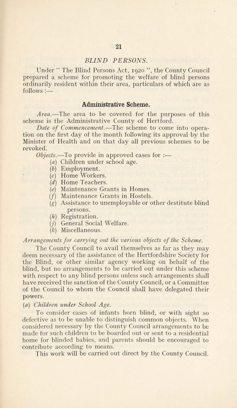 BLIND PERSONS. Under “ The Blind Persons Act, 1920 ”, the County Council prepared a scheme for promoting the welfare of blind persons ordinarily resident within their area, particulars of which are as follows :— Administrative Scheme. Area.—The area to be covered for the purposes of this scheme is the Administrative County of Hertford. Date of Commencement.—The scheme to come into opera- tion on the first day of the month following its approval by the Minister of Health and on that day all previous schemes to be revoked. Objects.—To provide in approved cases for :— (a) Children under school age. (b) Employment. (c) Home Workers. (d) Home Teachers. (e) Maintenance Grants in Homes. (/) Maintenance Grants in Hostels. (g) Assistance to unemployable or other destitute blind persons. (.h) Registration. (j) General Social Welfare. (k) Miscellaneous. Arrangements for carrying out the various objects of the Scheme. The County Council to avail themselves as far as they may deem necessary of the assistance of the Hertfordshire Society for the Blind, or other similar agency working on behalf of the blind, but no arrangements to be carried out under this scheme with respect to any blind persons unless such arrangements shall have received the sanction of the County Council, or a Committee of the Council to whom the Council shall have delegated their powers. (a) Children under School Age. To consider cases of infants born blind, or with sight so defective as to be unable to distinguish common objects. When considered necessary by the County Council arrangements to be made for such children to be boarded out or sent to a residential home for blinded babies, and parents should be encouraged to contribute according to means. This work will be carried out direct by the County Council.