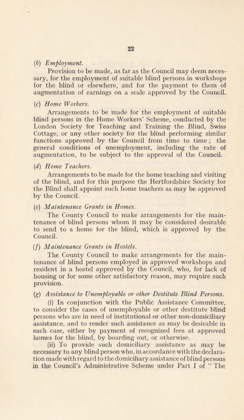 (b) Employment. Provision to be made, as far as the Council may deem neces- sary, for the employment of suitable blind persons in workshops for the blind or elsewhere, and for the payment to them of augmentation of earnings on a scale approved by the Council. (c) Home Workers. Arrangements to be made for the employment of suitable blind persons in the Home Workers’ Scheme, conducted by the London Society for Teaching and Training the Blind, Swiss Cottage, or any other society for the blind performing similar functions approved by the Council from time to time ; the general conditions of unemployment, including the rate of augmentation, to be subject to the approval of the Council. (d) Home Teachers. Arrangements to be made for the home teaching and visiting of the blind, and for this purpose the Hertfordshire Society for the Blind shall appoint such home teachers as may be approved by the Council. (e) Maintenance Grants in Homes. The County Council to make arrangements for the main- tenance of blind persons whom it may be considered desirable to send to a home for the blind, which is approved by the Council. (/) Maintenance Grants in Hostels. The County Council to make arrangements for the main- tenance of blind persons employed in approved workshops and resident in a hostel approved by the Council, who, for lack of housing or for some other satisfactory reason, may require such provision. (g) Assistance to Unemployable or other Destitute Blind Persons. (i) In conjunction with the Public Assistance Committee, to consider the cases of unemployable or other destitute blind persons who are in need of institutional or other non-domiciliary assistance, and to render such assistance as may be desirable in each case, either by payment of recognized fees at approved homes for the blind, by boarding out, or otherwise. (ii) To provide such domiciliary assistance as may be necessary to any blind person who, in accordance with the declara- tion made with regard to the domiciliary assistance of blind persons in the Council’s Administrative Scheme under Part I of “ The