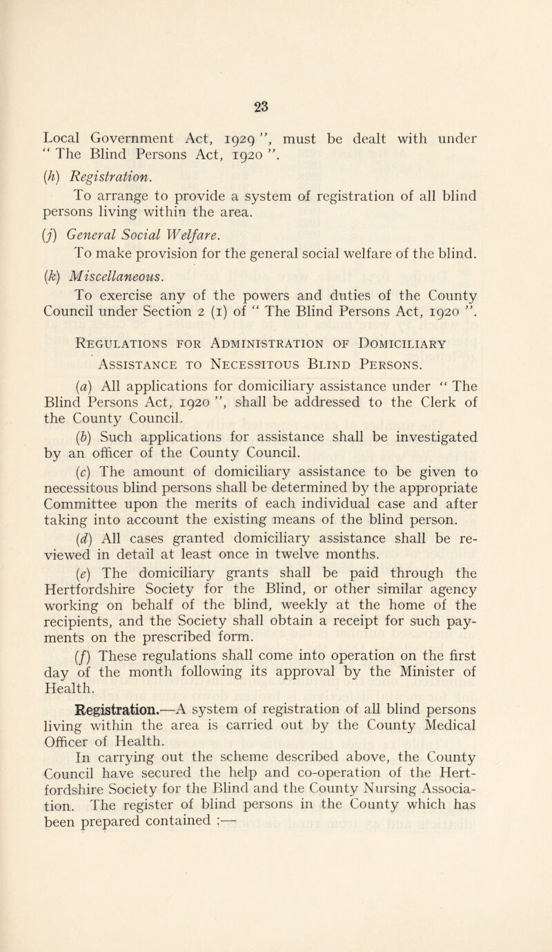 Local Government Act, 1929 ”, must be dealt with under “ The Blind Persons Act, 1920 ”. (h) Registration. To arrange to provide a system of registration of all blind persons living within the area. (j) General Social Welfare. To make provision for the general social welfare of the blind. (k) Miscellaneous. To exercise any of the powers and duties of the County Council under Section 2 (1) of “ The Blind Persons Act, 1920 ”. Regulations for Administration of Domiciliary Assistance to Necessitous Blind Persons. (a) All applications for domiciliary assistance under “ The Blind Persons Act, 1920 ”, shall be addressed to the Clerk of the County Council. (b) Such applications for assistance shall be investigated by an officer of the County Council. (c) The amount of domiciliary assistance to be given to necessitous blind persons shall be determined by the appropriate Committee upon the merits of each individual case and after taking into account the existing means of the blind person. (d) All cases granted domiciliary assistance shall be re- viewed in detail at least once in twelve months. (e) The domiciliary grants shall be paid through the Hertfordshire Society for the Blind, or other similar agency working on behalf of the blind, weekly at the home of the recipients, and the Society shall obtain a receipt for such pay- ments on the prescribed form. (/) These regulations shall come into operation on the first day of the month following its approval by the Minister of Health. Registration.—A system of registration of all blind persons living within the area is carried out by the County Medical Officer of Health. In carrying out the scheme described above, the County Council have secured the help and co-operation of the Hert- fordshire Society for the Blind and the County Nursing Associa- tion. The register of blind persons in the County which has been prepared contained :■—•