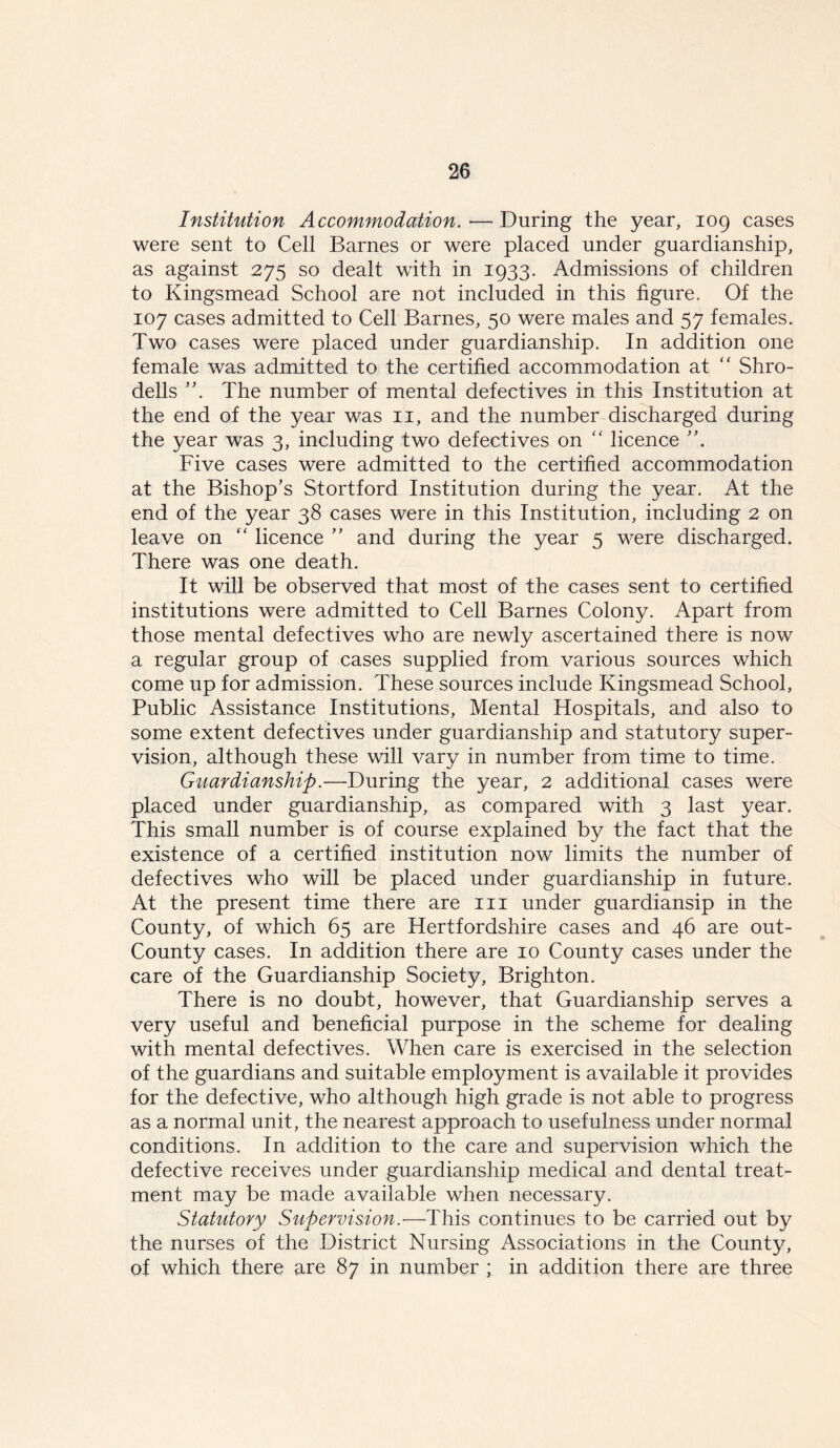 Institution Accommodation.—During the year, 109 cases were sent to Cell Barnes or were placed under guardianship, as against 275 so dealt with in 1933. Admissions of children to Kingsmead School are not included in this figure. Of the 107 cases admitted to Cell Barnes, 50 were males and 57 females. Two cases were placed under guardianship. In addition one female was admitted to the certified accommodation at “ Shro- dells The number of mental defectives in this Institution at the end of the year was 11, and the number discharged during the year was 3, including two defectives on “ licence ”. Five cases were admitted to the certified accommodation at the Bishop’s Stortford Institution during the year. At the end of the year 38 cases were in this Institution, including 2 on leave on “ licence ” and during the year 5 were discharged. There was one death. It will be observed that most of the cases sent to certified institutions were admitted to Cell Barnes Colony. Apart from those mental defectives who are newly ascertained there is now a regular group of cases supplied from various sources which come up for admission. These sources include Kingsmead School, Public Assistance Institutions, Mental Hospitals, and also to some extent defectives under guardianship and statutory super- vision, although these will vary in number from time to time. Guardianship.—During the year, 2 additional cases were placed under guardianship, as compared with 3 last year. This small number is of course explained by the fact that the existence of a certified institution now limits the number of defectives who will be placed under guardianship in future. At the present time there are in under guardiansip in the County, of which 65 are Hertfordshire cases and 46 are out- County cases. In addition there are 10 County cases under the care of the Guardianship Society, Brighton. There is no doubt, however, that Guardianship serves a very useful and beneficial purpose in the scheme for dealing with mental defectives. When care is exercised in the selection of the guardians and suitable employment is available it provides for the defective, who although high grade is not able to progress as a normal unit, the nearest approach to usefulness under normal conditions. In addition to the care and supervision which the defective receives under guardianship medical and dental treat- ment may be made available when necessary. Statutory Supervision.-—This continues to be carried out by the nurses of the District Nursing Associations in the County, of which there are 87 in number ; in addition there are three