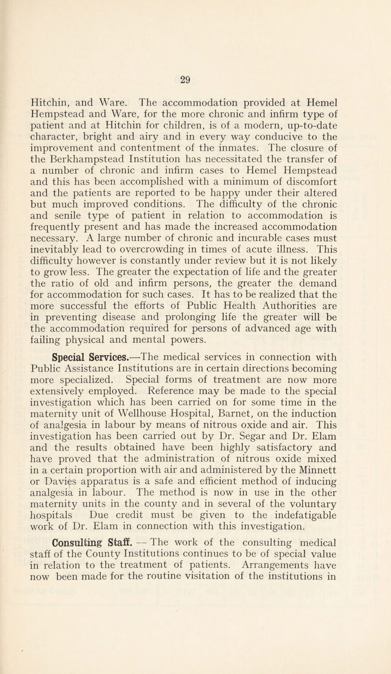 Hitchin, and Ware. The accommodation provided at Hemel Hempstead and Ware, for the more chronic and infirm type of patient and at Hitchin for children, is of a modern, up-to-date character, bright and airy and in every way conducive to the improvement and contentment of the inmates. The closure of the Berkhampstead Institution has necessitated the transfer of a number of chronic and infirm cases to Hemel Hempstead and this has been accomplished with a minimum of discomfort and the patients are reported to be happy under their altered but much improved conditions. The difficulty of the chronic and senile type of patient in relation to accommodation is frequently present and has made the increased accommodation necessary. A large number of chronic and incurable cases must inevitably lead to overcrowding in times of acute illness. This difficulty however is constantly under review but it is not likely to grow less. The greater the expectation of life and the greater the ratio of old and infirm persons, the greater the demand for accommodation for such cases. It has to be realized that the more successful the efforts of Public Health Authorities are in preventing disease and prolonging life the greater will be the accommodation required for persons of advanced age with failing physical and mental powers. Special Services.—The medical services in connection with Public Assistance Institutions are in certain directions becoming more specialized. Special forms of treatment are now more extensively employed. Reference may be made to the special investigation which has been carried on for some time in the maternity unit of Wellhouse Hospital, Barnet, on the induction of analgesia in labour by means of nitrous oxide and air. This investigation has been carried out by Dr. Segar and Dr. Elam and the results obtained have been highly satisfactory and have proved that the administration of nitrous oxide mixed in a certain proportion with air and administered by the Minnett or Davies apparatus is a safe and efficient method of inducing analgesia in labour. The method is now in use in the other maternity units in the county and in several of the voluntary hospitals Due credit must be given to the indefatigable work of Dr. Elam in connection with this investigation. Consulting Staff. — The work of the consulting medical staff of the County Institutions continues to be of special value in relation to the treatment of patients. Arrangements have now been made for the routine visitation of the institutions in