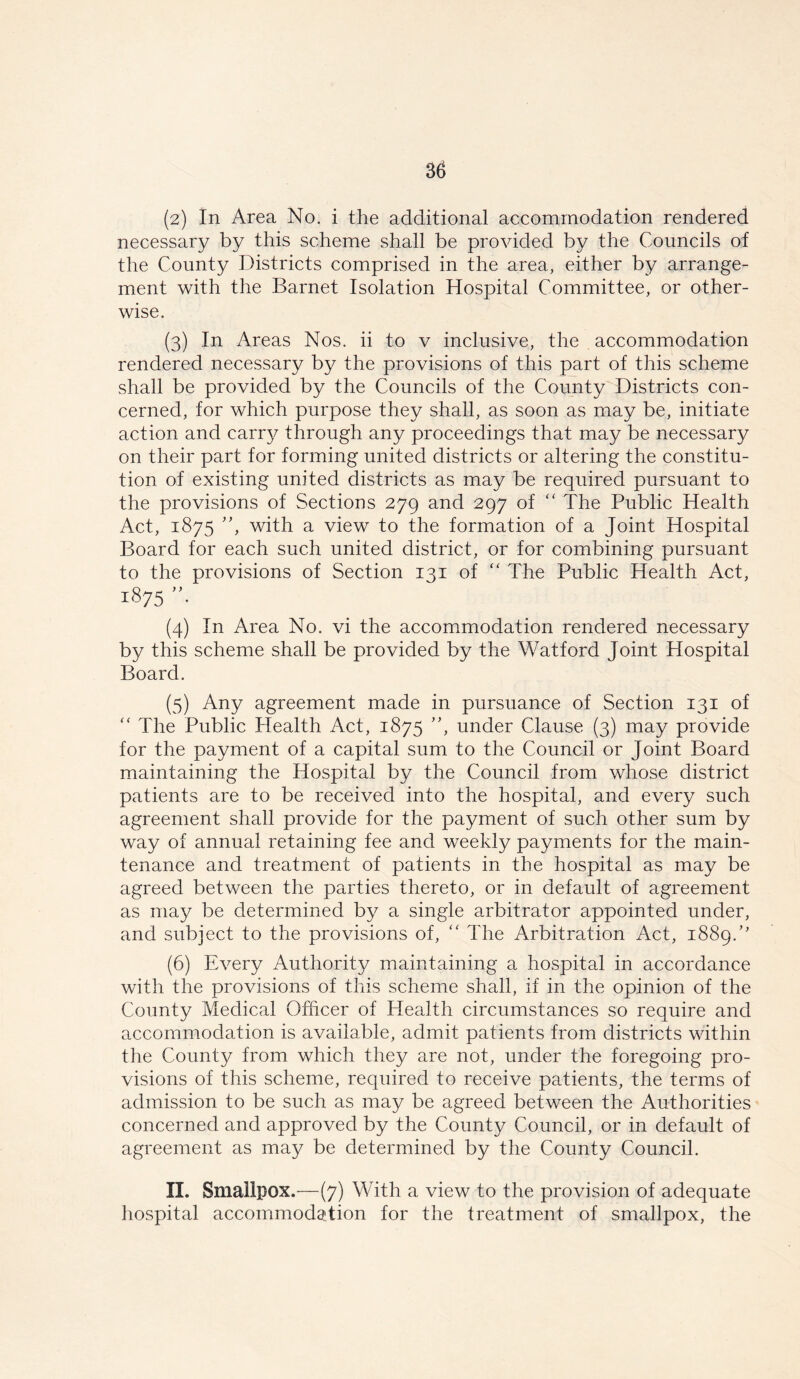 (2) In Area No. i the additional accommodation rendered necessary by this scheme shall be provided by the Councils of the County Districts comprised in the area, either by arrange- ment with the Barnet Isolation Hospital Committee, or other- wise. (3) In Areas Nos. ii to v inclusive, the accommodation rendered necessary by the provisions of this part of this scheme shall be provided by the Councils of the County Districts con- cerned, for which purpose they shall, as soon as may be, initiate action and carry through any proceedings that may be necessary on their part for forming united districts or altering the constitu- tion of existing united districts as may be required pursuant to the provisions of Sections 279 and 297 of “ The Public Health Act, 1875 ”, with a view to the formation of a Joint Hospital Board for each such united district, or for combining pursuant to the provisions of Section 131 of “ The Public Health Act, 1875 ”• (4) In Area No. vi the accommodation rendered necessary by this scheme shall be provided by the Watford Joint Hospital Board. (5) Any agreement made in pursuance of Section 131 of “ The Public Health Act, 1875 ”, under Clause (3) may provide for the payment of a capital sum to the Council or Joint Board maintaining the Hospital by the Council from whose district patients are to be received into the hospital, and every such agreement shall provide for the payment of such other sum by way of annual retaining fee and weekly payments for the main- tenance and treatment of patients in the hospital as may be agreed between the parties thereto, or in default of agreement as may be determined by a single arbitrator appointed under, and subject to the provisions of, “ The Arbitration Act, 1889/' (6) Every Authority maintaining a hospital in accordance with the provisions of this scheme shall, if in the opinion of the County Medical Officer of Health circumstances so require and accommodation is available, admit patients from districts within the County from which they are not, under the foregoing pro- visions of this scheme, required to receive patients, the terms of admission to be such as may be agreed between the Authorities concerned and approved by the County Council, or in default of agreement as may be determined by the County Council. II. Smallpox.—(7) With a view to the provision of adequate hospital accommodation for the treatment of smallpox, the