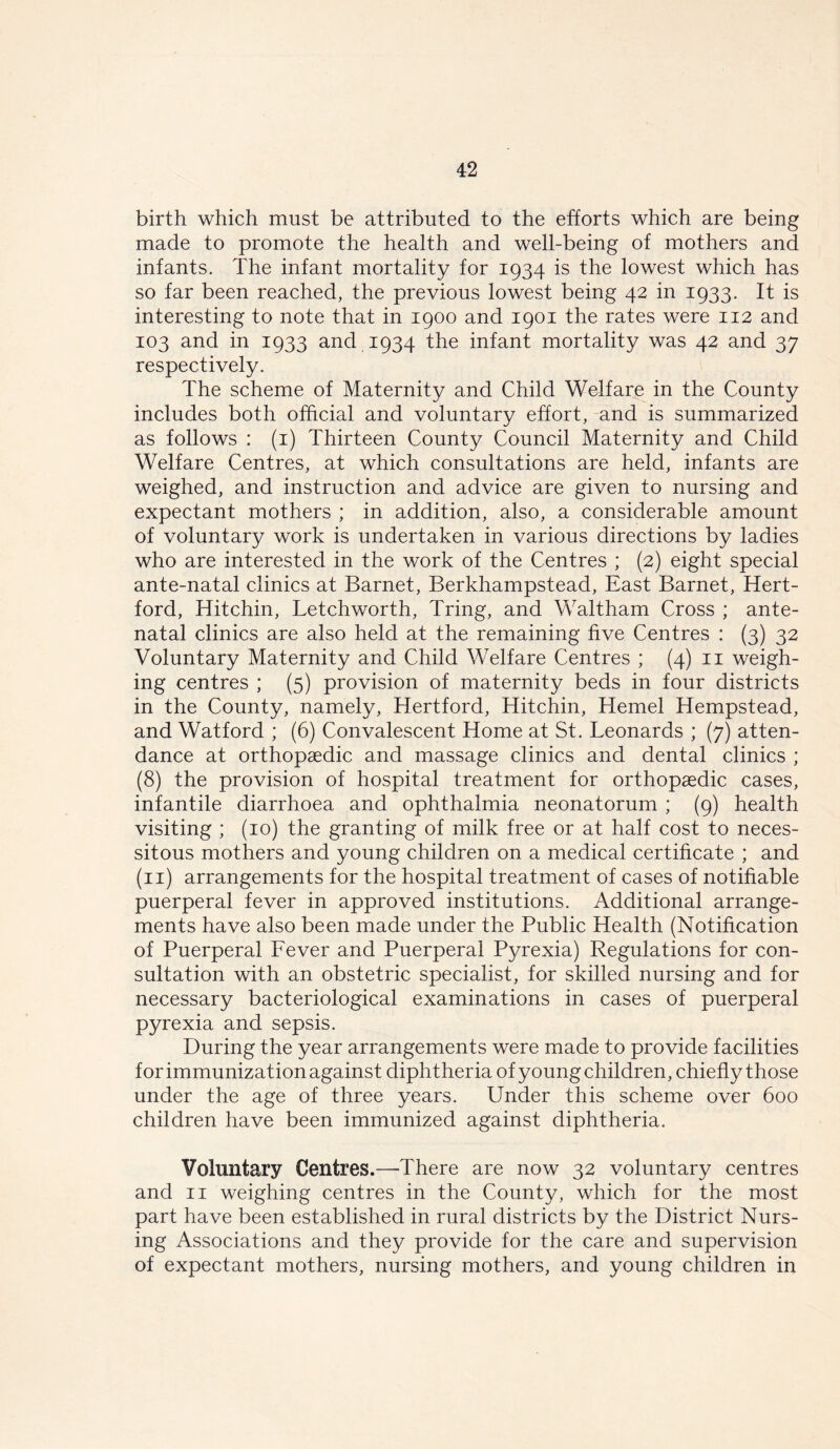 birth which must be attributed to the efforts which are being made to promote the health and well-being of mothers and infants. The infant mortality for 1934 is the lowest which has so far been reached, the previous lowest being 42 in 1933. It is interesting to note that in 1900 and 1901 the rates were 112 and 103 and in 1933 and 1934 the infant mortality was 42 and 37 respectively. The scheme of Maternity and Child Welfare in the County includes both official and voluntary effort, and is summarized as follows : (1) Thirteen County Council Maternity and Child Welfare Centres, at which consultations are held, infants are weighed, and instruction and advice are given to nursing and expectant mothers ; in addition, also, a considerable amount of voluntary work is undertaken in various directions by ladies who are interested in the work of the Centres ; (2) eight special ante-natal clinics at Barnet, Berkhampstead, East Barnet, Hert- ford, Hitchin, Letchworth, Tring, and Waltham Cross ; ante- natal clinics are also held at the remaining five Centres : (3) 32 Voluntary Maternity and Child Welfare Centres ; (4) 11 weigh- ing centres ; (5) provision of maternity beds in four districts in the County, namely, Hertford, Hitchin, Hemel Hempstead, and Watford ; (6) Convalescent Home at St. Leonards ; (7) atten- dance at orthopaedic and massage clinics and dental clinics ; (8) the provision of hospital treatment for orthopaedic cases, infantile diarrhoea and ophthalmia neonatorum ; (9) health visiting ; (10) the granting of milk free or at half cost to neces- sitous mothers and young children on a medical certificate ; and (11) arrangements for the hospital treatment of cases of notifiable puerperal fever in approved institutions. Additional arrange- ments have also been made under the Public Health (Notification of Puerperal Fever and Puerperal Pyrexia) Regulations for con- sultation with an obstetric specialist, for skilled nursing and for necessary bacteriological examinations in cases of puerperal pyrexia and sepsis. During the year arrangements were made to provide facilities for immunization against diphtheria of young children, chiefly those under the age of three years. Under this scheme over 600 children have been immunized against diphtheria. Voluntary Centres.—There are now 32 voluntary centres and 11 weighing centres in the County, which for the most part have been established in rural districts by the District Nurs- ing Associations and they provide for the care and supervision of expectant mothers, nursing mothers, and young children in