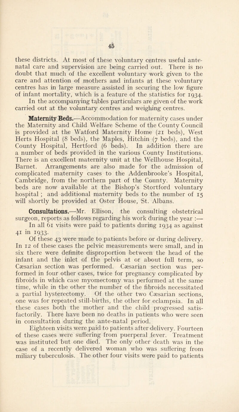 these districts. At most of these voluntary centres useful ante- natal care and supervision are being carried out. There is no doubt that much of the excellent voluntary work given to the care and attention of mothers and infants at these voluntary centres has in large measure assisted in securing the low figure of infant mortality, which is a feature of the statistics for 1934. In the accompanying tables particulars are given of the work carried out at the voluntary centres and weighing centres. Maternity Beds.—Accommodation for maternity cases under the Maternity and Child Welfare Scheme of the County Council is provided at the Watford Maternity Home (21 beds), West Herts Hospital (8 beds), the Maples, Hitchin (7 beds), and the County Hospital, Hertford (6 beds). In addition there are a number of beds provided in the various County Institutions. There is an excellent maternity unit at the Wellhouse Hospital, Barnet. Arrangements are also made for the admission of complicated maternity cases to the Addenbrooke’s Hospital, Cambridge, from the northern part of the County. Maternity beds are now available at the Bishop’s Stortford voluntary hospital ; and additional maternity beds to the number of 15 will shortly be provided at Oster House, St. Albans. Consultations.—Mr. Ellison, the consulting obstetrical surgeon, reports as follows regarding his work during the year :— In all 61 visits were paid to patients during 1934 as against 41 in 1933. Of these 43 were made to patients before or during delivery. In 12 of these cases the pelvic measurements were small, and in six there were definite disproportion between the head of the infant and the inlet of the pelvis at or about full term, so Caesarian section was performed. Caesarian section was per- formed in four other cases, twice for pregnancy complicated by fibroids in which case myomectomy was performed at the same time, while in the other the number of the fibroids necessitated a partial hysterectomy. Of the other two Caesarian sections, one was for repeated still-births, the other for eclampsia. In all these cases both the mother and the child progressed satis- factorily. There have been no deaths in patients who were seen in consultation during the ante-natal period. Eighteen visits were paid to patients after delivery. Fourteen of these cases were suffering from puerperal fever. Treatment was instituted but one died. The only other death was in the case of a recently delivered woman who was suffering from miliary tuberculosis. The other four visits were paid to patients