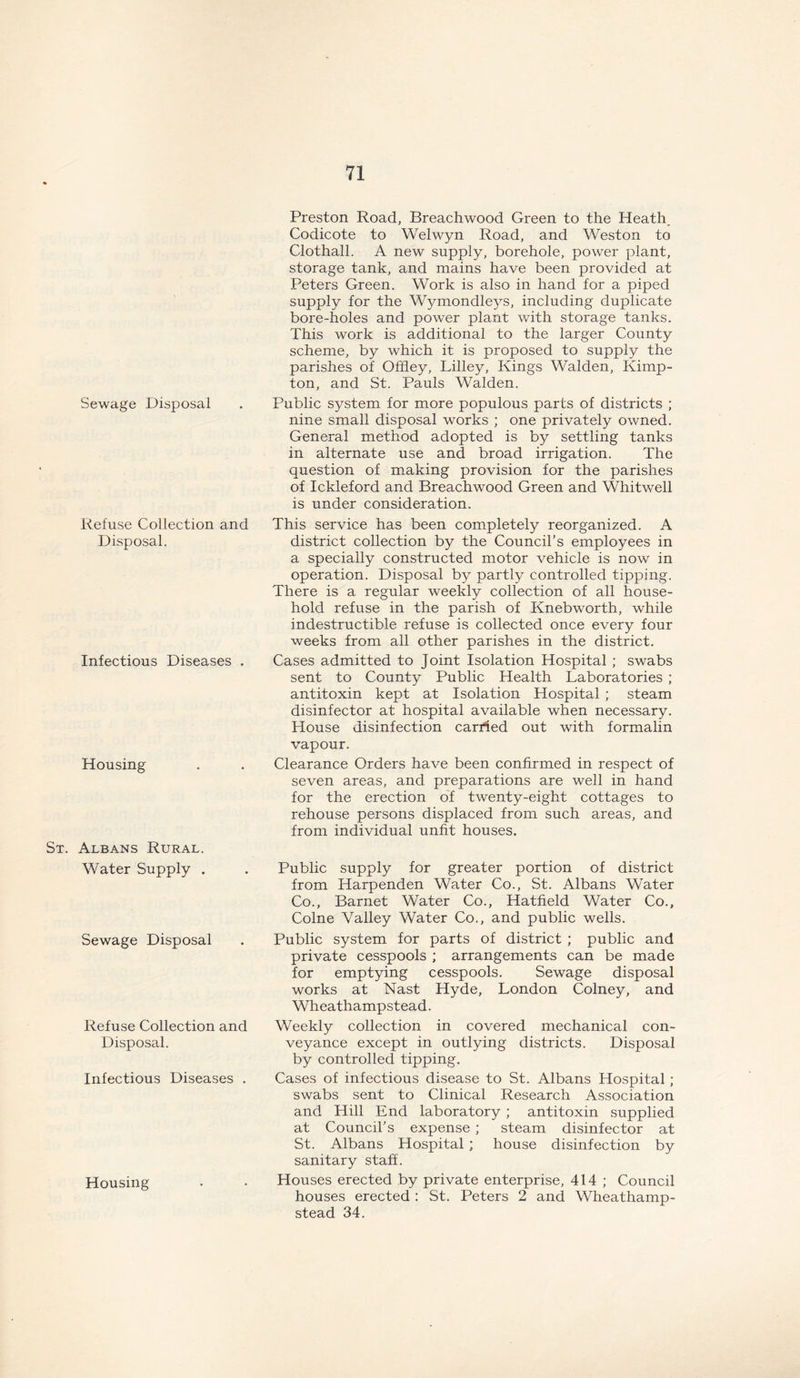 Sewage Disposal Refuse Collection and Disposal. Infectious Diseases . Housing St. Albans Rural. Water Supply . Sewage Disposal Refuse Collection and Disposal. Infectious Diseases . Housing Preston Road, Breachwood Green to the Heath, Codicote to Welwyn Road, and Weston to Clothall. A new supply, borehole, power plant, storage tank, and mains have been provided at Peters Green. Work is also in hand for a piped supply for the Wymondleys, including duplicate bore-holes and power plant with storage tanks. This work is additional to the larger County scheme, by which it is proposed to supply the parishes of Offley, Lilley, Kings Walden, Kimp- ton, and St. Pauls Walden. Public system for more populous parts of districts ; nine small disposal works ; one privately owned. General method adopted is by settling tanks in alternate use and broad irrigation. The question of making provision for the parishes of Ickleford and Breachwood Green and Whitwell is under consideration. This service has been completely reorganized. A district collection by the Council’s employees in a specially constructed motor vehicle is now in operation. Disposal by partly controlled tipping. There is a regular weekly collection of all house- hold refuse in the parish of Knebworth, while indestructible refuse is collected once every four weeks from all other parishes in the district. Cases admitted to Joint Isolation Hospital ; swabs sent to County Public Health Laboratories ; antitoxin kept at Isolation Hospital ; steam disinfector at hospital available when necessary. House disinfection carried out with formalin vapour. Clearance Orders have been confirmed in respect of seven areas, and preparations are well in hand for the erection of twenty-eight cottages to rehouse persons displaced from such areas, and from individual unfit houses. Public supply for greater portion of district from Harpenden Water Co., St. Albans Water Co., Barnet Water Co., Hatfield Water Co., Colne Valley Water Co., and public wells. Public system for parts of district ; public and private cesspools ; arrangements can be made for emptying cesspools. Sewage disposal works at Nast Hyde, London Colney, and Wheathampstead. Weekly collection in covered mechanical con- veyance except in outlying districts. Disposal by controlled tipping. Cases of infectious disease to St. Albans Hospital; swabs sent to Clinical Research Association and Hill End laboratory ; antitoxin supplied at Council’s expense ; steam disinfector at St. Albans Hospital ; house disinfection by sanitary staff. Houses erected by private enterprise, 414 ; Council houses erected : St. Peters 2 and Wheathamp- stead 34.