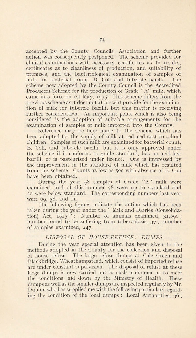 accepted by the County Councils Association and further action was consequently postponed. The scheme provided for clinical examinations with necessary certificates as to results, certificates as to cleanliness of production, and suitability of premises, and the bacteriological examination of samples of milk for bacterial count, B. Coli and tubercle bacilli. The scheme now adopted by the County Council is the Accredited Producers Scheme for the production of Grade “A” milk, which came into force on ist May, 1935. This scheme differs from the previous scheme as it does not at present provide for the examina- tion of milk for tubercle bacilli, but this matter is receiving further consideration. An important point which is also being considered is the adoption of suitable arrangements for the examination of samples of milk imported into the County. Reference may be here made to the scheme which has been adopted for the supply of milk at reduced cost to school children. Samples of such milk are examined for bacterial count, B. Coli, and tubercle bacilli, but it is only approved under the scheme if it conforms to grade standard, has no acid-fast bacilli, or is pasteurized under licence. One is impressed by the improvement in the standard of milk which has resulted from this scheme. Counts as low as 500 with absence of B. Coli have been obtained. During the year 98 samples of Grade “A” milk were examined, and of this number 78 were up to standard and 20 were below standard. The corresponding numbers last year were 69, 58, and 11. The following figures indicate the action which has been taken during the year under the “ Milk and Dairies (Consolida- tion) Act, 1915 ” : Number of animals examined, 31,690 ; number found to be suffering from tuberculosis, 37 ; number of samples examined, 247. DISPOSAL OF HOUSE-REFUSE: DUMPS. During the year special attention has been given to the methods adopted in the County for the collection and disposal of house refuse. The large refuse dumps at Cole Green and Blackbridge, Wheathampstead, which consist of imported refuse are under constant supervision. The disposal of refuse at these large dumps is now carried out in such a manner as to meet the conditions laid down by the Ministry of Health. These dumps as well as the smaller dumps are inspected regularly by Mr. Dubbin who has supplied me with the following particulars regard- ing the condition of the local dumps : Local Authorities, 36 ;