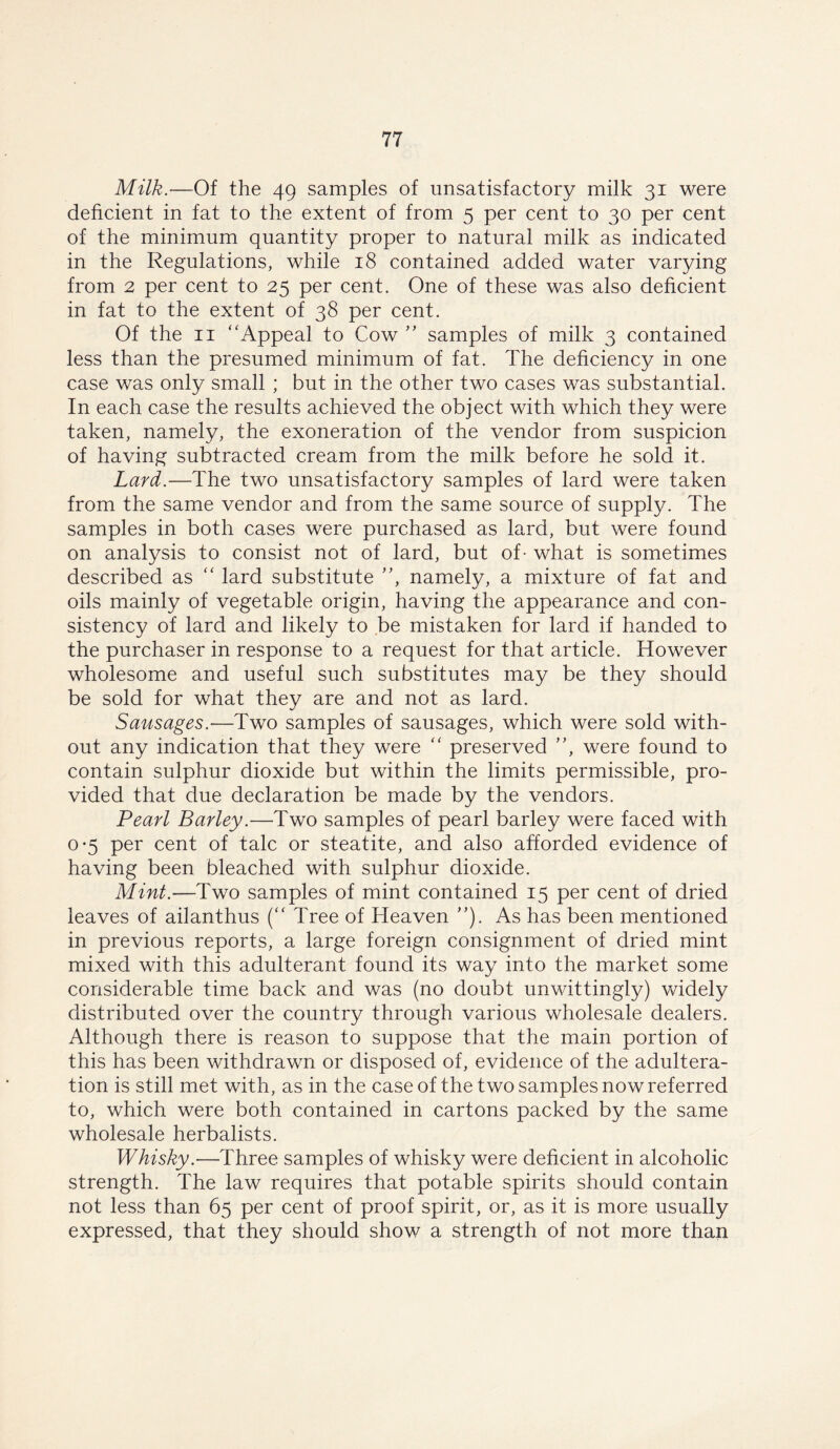 Milk.—Of the 49 samples of unsatisfactory milk 31 were deficient in fat to the extent of from 5 per cent to 30 per cent of the minimum quantity proper to natural milk as indicated in the Regulations, while 18 contained added water varying from 2 per cent to 25 per cent. One of these was also deficient in fat to the extent of 38 per cent. Of the 11 “Appeal to Cow ” samples of milk 3 contained less than the presumed minimum of fat. The deficiency in one case was only small ; but in the other two cases was substantial. In each case the results achieved the object with which they were taken, namely, the exoneration of the vendor from suspicion of having subtracted cream from the milk before he sold it. Lard.—The two unsatisfactory samples of lard were taken from the same vendor and from the same source of supply. The samples in both cases were purchased as lard, but were found on analysis to consist not of lard, but of - what is sometimes described as “ lard substitute ”, namely, a mixture of fat and oils mainly of vegetable origin, having the appearance and con- sistency of lard and likely to be mistaken for lard if handed to the purchaser in response to a request for that article. However wholesome and useful such substitutes may be they should be sold for what they are and not as lard. Sausages.—Two samples of sausages, which were sold with- out any indication that they were “ preserved ”, were found to contain sulphur dioxide but within the limits permissible, pro- vided that due declaration be made by the vendors. Pearl Barley.—Two samples of pearl barley were faced with 0*5 per cent of talc or steatite, and also afforded evidence of having been bleached with sulphur dioxide. Mint.—Two samples of mint contained 15 per cent of dried leaves of ailanthus (“ Tree of Heaven ”). As has been mentioned in previous reports, a large foreign consignment of dried mint mixed with this adulterant found its way into the market some considerable time back and was (no doubt unwittingly) widely distributed over the country through various wholesale dealers. Although there is reason to suppose that the main portion of this has been withdrawn or disposed of, evidence of the adultera- tion is still met with, as in the case of the two samples now referred to, which were both contained in cartons packed by the same wholesale herbalists. Whisky.—Three samples of whisky were deficient in alcoholic strength. The law requires that potable spirits should contain not less than 65 per cent of proof spirit, or, as it is more usually expressed, that they should show a strength of not more than