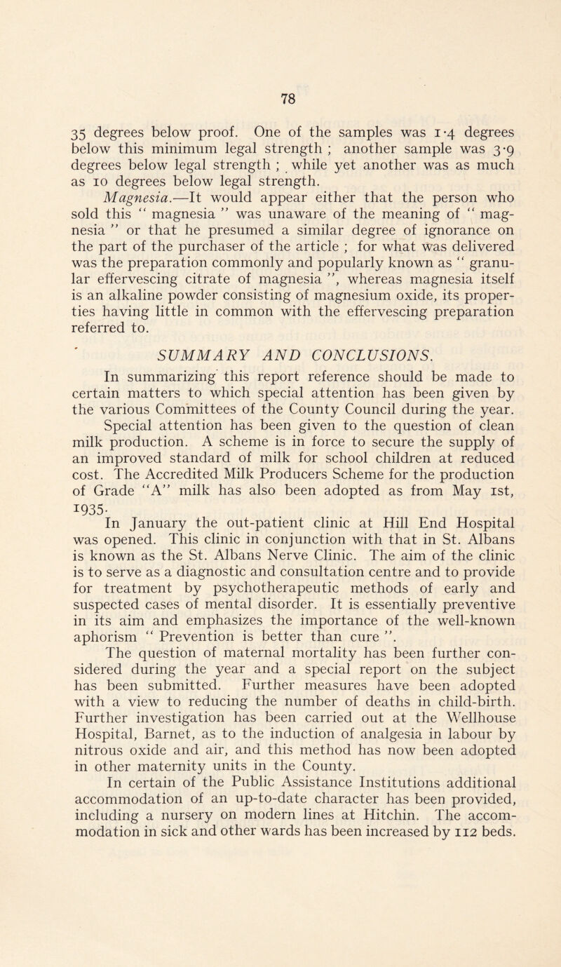 35 degrees below proof. One of the samples was 1-4 degrees below this minimum legal strength ; another sample was 3*9 degrees below legal strength ; while yet another was as much as 10 degrees below legal strength. Magnesia.—It would appear either that the person who sold this  magnesia ” was unaware of the meaning of “ mag- nesia ” or that he presumed a similar degree of ignorance on the part of the purchaser of the article ; for what was delivered was the preparation commonly and popularly known as “ granu- lar effervescing citrate of magnesia ”, whereas magnesia itself is an alkaline powder consisting of magnesium oxide, its proper- ties having little in common with the effervescing preparation referred to. SUMMARY AND CONCLUSIONS. In summarizing this report reference should be made to certain matters to which special attention has been given by the various Committees of the County Council during the year. Special attention has been given to the question of clean milk production. A scheme is in force to secure the supply of an improved standard of milk for school children at reduced cost. The Accredited Milk Producers Scheme for the production of Grade “A” milk has also been adopted as from May 1st, 1935. In January the out-patient clinic at Hill End Hospital was opened. This clinic in conjunction with that in St. Albans is known as the St. Albans Nerve Clinic. The aim of the clinic is to serve as a diagnostic and consultation centre and to provide for treatment by psychotherapeutic methods of early and suspected cases of mental disorder. It is essentially preventive in its aim and emphasizes the importance of the well-known aphorism “ Prevention is better than cure The question of maternal mortality has been further con- sidered during the year and a special report on the subject has been submitted. Further measures have been adopted with a view to reducing the number of deaths in child-birth. Further investigation has been carried out at the Wellhouse Hospital, Barnet, as to the induction of analgesia in labour by nitrous oxide and air, and this method has now been adopted in other maternity units in the County. In certain of the Public Assistance Institutions additional accommodation of an up-to-date character has been provided, including a nursery on modern lines at Hitchin. The accom- modation in sick and other wards has been increased by 112 beds.