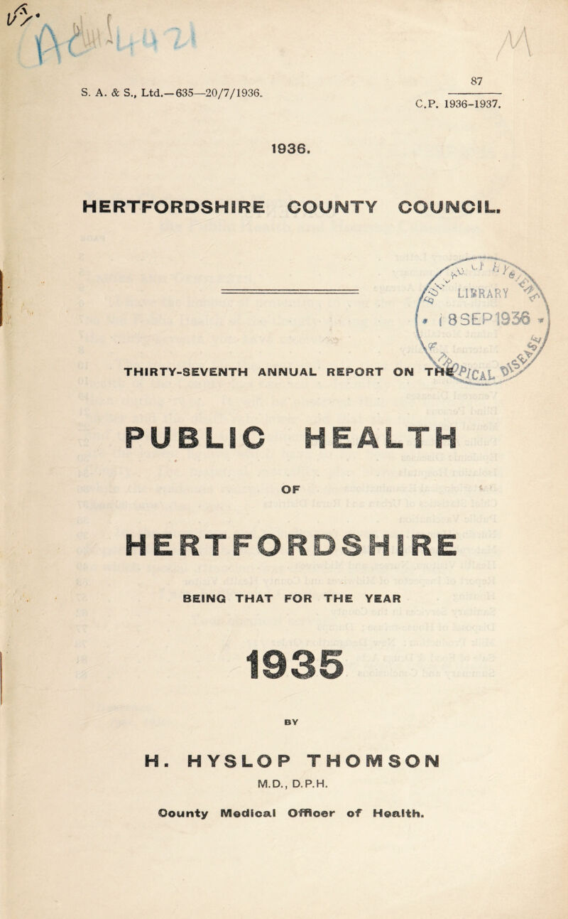 S. A. & S., Ltd.—635—20/7/1936.. C.P. 1936-1937. 1936. HERTFORDSHIRE COUNTY COUNCIL. PUBLIC HEALTH 9 * ■ * OF HERTFORDSHIRE BEING THAT FOR THE YEAR 1935 H. HYSLOP THOMSON M.D., D.P.H. Oounty Medical Officer of Health.