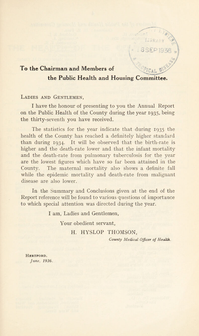 To the Chairman and Members of the Public Health and Housing Committee. Ladies and Gentlemen, I have the honour of presenting to you the Annual Report on the Public Health of the County during the year 1935, being the thirty-seventh you have received. The statistics for the year indicate that during 1935 the health of the County has reached a definitely higher standard than during 1934. It will be observed that the birth-rate is higher and the death-rate lower and that the infant mortality and the death-rate from pulmonary tuberculosis for the year are the lowest figures which have so far been attained in the County. The maternal mortality also shows a definite fall while the epidemic mortality and death-rate from malignant disease are also lower. In the Summary and Conclusions given at the end of the Report reference will be found to various questions of importance to which special attention was directed during the year. I am, Ladies and Gentlemen, Your obedient servant, H. HYSLOP THOMSON, County Medical Officer of Health, Hertford. June, 1936.