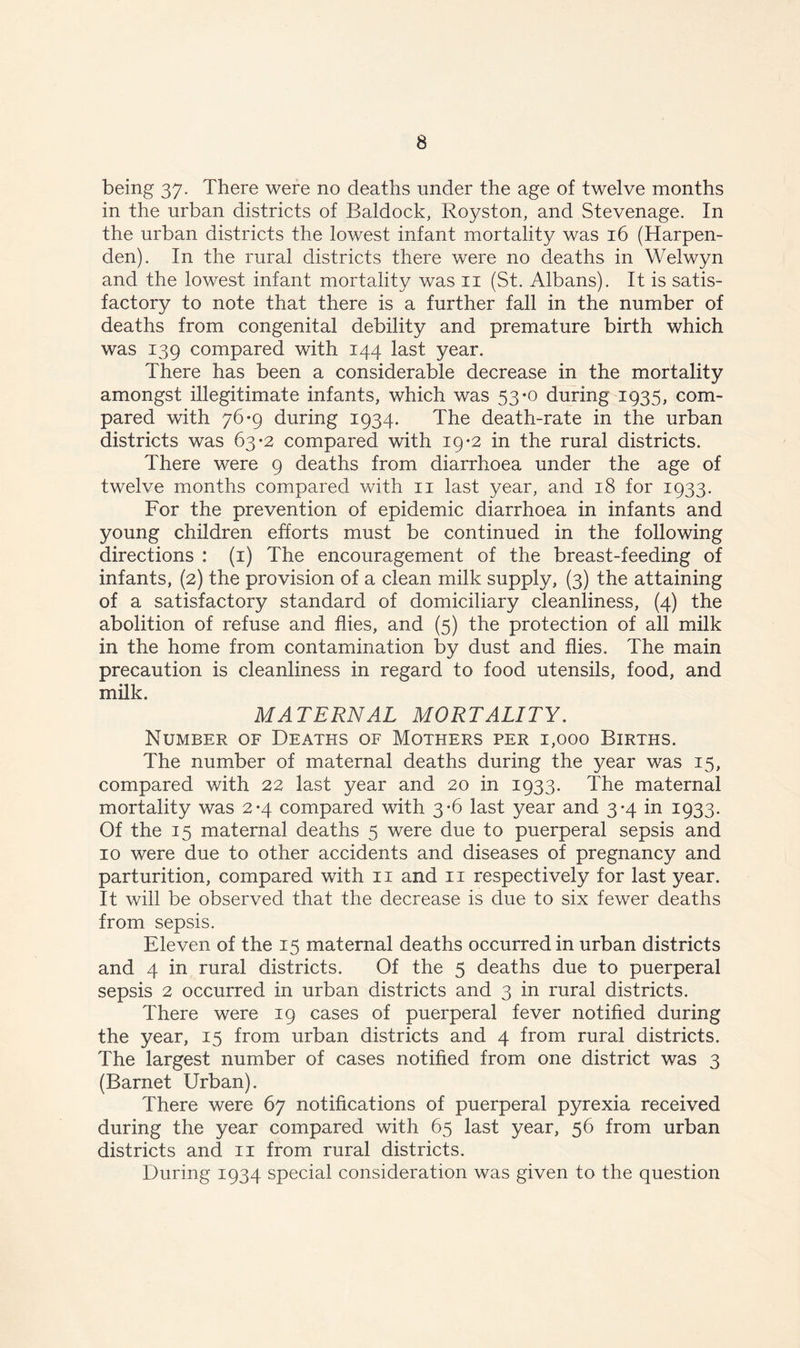 being 37. There were no deaths under the age of twelve months in the urban districts of Baldock, Royston, and Stevenage. In the urban districts the lowest infant mortality was 16 (Harpen- den). In the rural districts there were no deaths in Welwyn and the lowest infant mortality was 11 (St. Albans). It is satis- factory to note that there is a further fall in the number of deaths from congenital debility and premature birth which was 139 compared with 144 last year. There has been a considerable decrease in the mortality amongst illegitimate infants, which was 53-0 during 1935, com- pared with 76*9 during 1934. The death-rate in the urban districts was 63-2 compared with 19*2 in the rural districts. There were 9 deaths from diarrhoea under the age of twelve months compared with 11 last year, and 18 for 1933. For the prevention of epidemic diarrhoea in infants and young children efforts must be continued in the following directions : (1) The encouragement of the breast-feeding of infants, (2) the provision of a clean milk supply, (3) the attaining of a satisfactory standard of domiciliary cleanliness, (4) the abolition of refuse and flies, and (5) the protection of all milk in the home from contamination by dust and flies. The main precaution is cleanliness in regard to food utensils, food, and milk. MATERNAL MORTALITY. Number of Deaths of Mothers per 1,000 Births. The number of maternal deaths during the year was 15, compared with 22 last year and 20 in 1933. The maternal mortality was 2-4 compared with 3-6 last year and 3-4 in 1933. Of the 15 maternal deaths 5 were due to puerperal sepsis and 10 were due to other accidents and diseases of pregnancy and parturition, compared with 11 and 11 respectively for last year. It will be observed that the decrease is due to six fewer deaths from sepsis. Eleven of the 15 maternal deaths occurred in urban districts and 4 in rural districts. Of the 5 deaths due to puerperal sepsis 2 occurred in urban districts and 3 in rural districts. There were 19 cases of puerperal fever notified during the year, 15 from urban districts and 4 from rural districts. The largest number of cases notified from one district was 3 (Barnet Urban). There were 67 notifications of puerperal pyrexia received during the year compared with 65 last year, 56 from urban districts and 11 from rural districts. During 1934 special consideration was given to the question