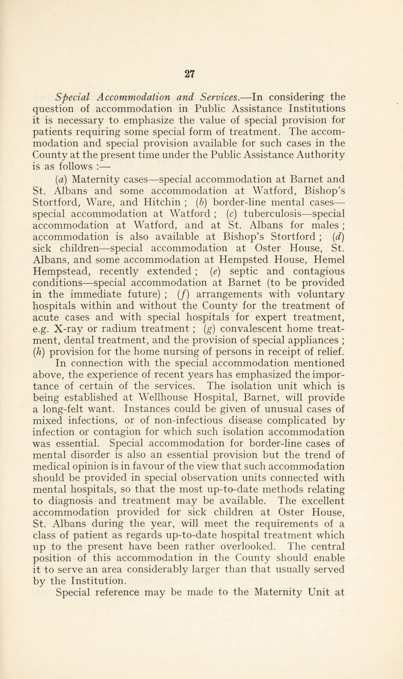 Special Accommodation and Services.—In considering the question of accommodation in Public Assistance Institutions it is necessary to emphasize the value of special provision for patients requiring some special form of treatment. The accom- modation and special provision available for such cases in the County at the present time under the Public Assistance Authority is as follows :— [a) Maternity cases—special accommodation at Barnet and St. Albans and some accommodation at Watford, Bishop’s Stortford, Ware, and Hitchin ; (b) border-line mental cases— special accommodation at Watford ; (c) tuberculosis—special accommodation at Watford, and at St. Albans for males ; accommodation is also available at Bishop’s Stortford ; (d) sick children—special accommodation at Oster House, St. Albans, and some accommodation at Hempsted House, Hemel Hempstead, recently extended; (e) septic and contagious conditions—special accommodation at Barnet (to be provided in the immediate future) ; (/) arrangements with voluntary hospitals within and without the County for the treatment of acute cases and with special hospitals for expert treatment, e.g. X-ray or radium treatment ; (g) convalescent home treat- ment, dental treatment, and the provision of special appliances ; (A) provision for the home nursing of persons in receipt of relief. In connection with the special accommodation mentioned above, the experience of recent years has emphasized the impor- tance of certain of the services. The isolation unit which is being established at Wellhouse Hospital, Barnet, will provide a long-felt want. Instances could be given of unusual cases of mixed infections, or of non-infectious disease complicated by infection or contagion for which such isolation accommodation was essential. Special accommodation for border-line cases of mental disorder is also an essential provision but the trend of medical opinion is in favour of the view that such accommodation should be provided in special observation units connected with mental hospitals, so that the most up-to-date methods relating to diagnosis and treatment may be available. The excellent accommodation provided for sick children at Oster House, St. Albans during the year, will meet the requirements of a class of patient as regards up-to-date hospital treatment which up to the present have been rather overlooked. The central position of this accommodation in the County should enable it to serve an area considerably larger than that usually served by the Institution. Special reference may be made to the Maternity Unit at