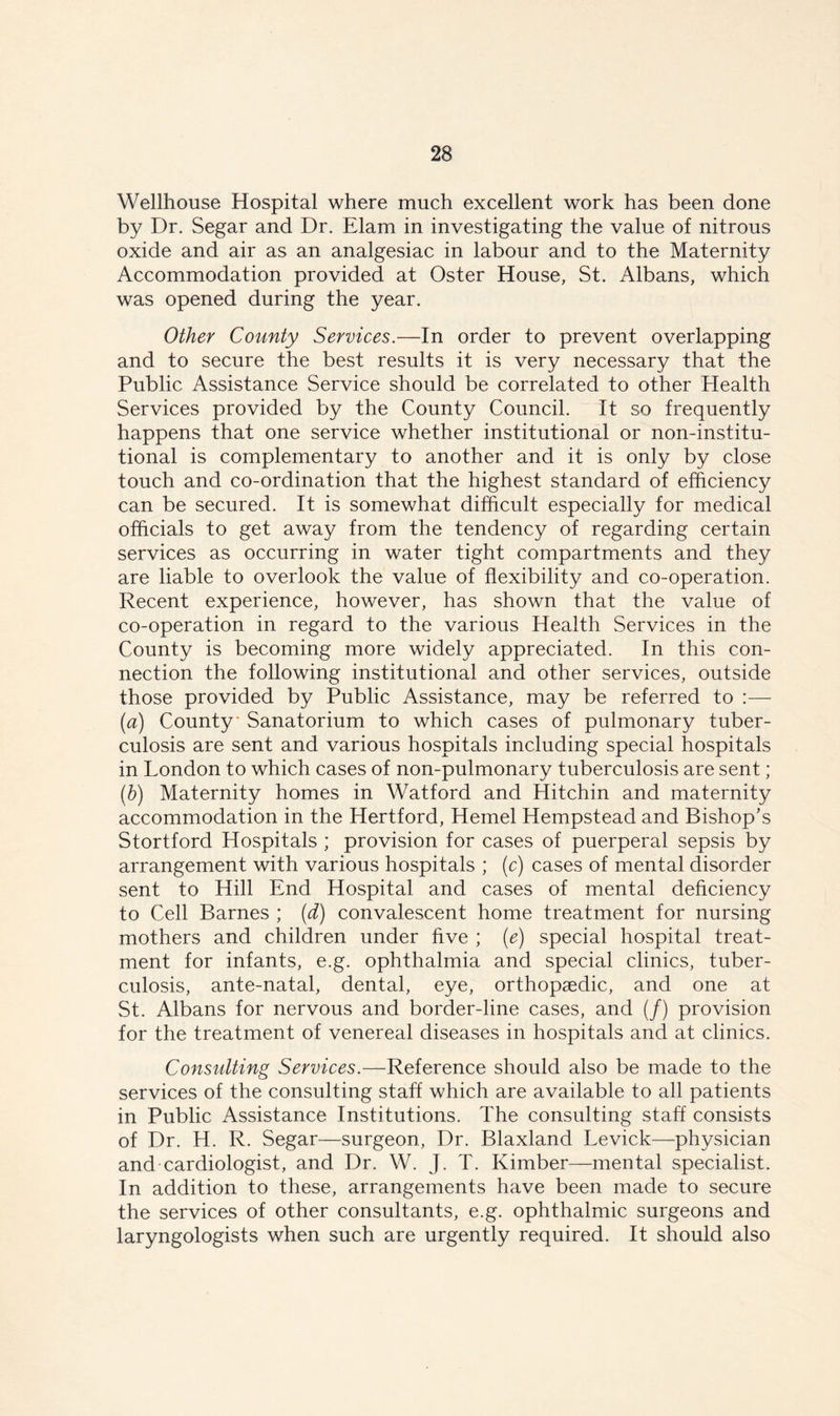 Wellhouse Hospital where much excellent work has been done by Dr. Segar and Dr. Elam in investigating the value of nitrous oxide and air as an analgesiac in labour and to the Maternity Accommodation provided at Oster House, St. Albans, which was opened during the year. Other County Services.—In order to prevent overlapping and to secure the best results it is very necessary that the Public Assistance Service should be correlated to other Health Services provided by the County Council. It so frequently happens that one service whether institutional or non-institu- tional is complementary to another and it is only by close touch and co-ordination that the highest standard of efficiency can be secured. It is somewhat difficult especially for medical officials to get away from the tendency of regarding certain services as occurring in water tight compartments and they are liable to overlook the value of flexibility and co-operation. Recent experience, however, has shown that the value of co-operation in regard to the various Health Services in the County is becoming more widely appreciated. In this con- nection the following institutional and other services, outside those provided by Public Assistance, may be referred to :— (a) County Sanatorium to which cases of pulmonary tuber- culosis are sent and various hospitals including special hospitals in London to which cases of non-pulmonary tuberculosis are sent; (b) Maternity homes in Watford and Hitchin and maternity accommodation in the Hertford, Hemel Hempstead and Bishop’s Stortford Hospitals ; provision for cases of puerperal sepsis by arrangement with various hospitals ; (c) cases of mental disorder sent to Hill End Hospital and cases of mental deficiency to Cell Barnes ; (d) convalescent home treatment for nursing mothers and children under five ; (e) special hospital treat- ment for infants, e.g. ophthalmia and special clinics, tuber- culosis, ante-natal, dental, eye, orthopaedic, and one at St. Albans for nervous and border-line cases, and (/) provision for the treatment of venereal diseases in hospitals and at clinics. Consulting Services.—Reference should also be made to the services of the consulting staff which are available to all patients in Public Assistance Institutions. The consulting staff consists of Dr. H. R. Segar—surgeon, Dr. Blaxland Levick—physician and cardiologist, and Dr. W. J. T. Kimber—mental specialist. In addition to these, arrangements have been made to secure the services of other consultants, e.g. ophthalmic surgeons and laryngologists when such are urgently required. It should also