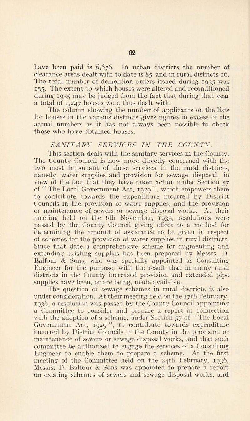 have been paid is 6,676. In urban districts the number of clearance areas dealt with to date is 85 and in rural districts 16. The total number of demolition orders issued during 1935 was 155. The extent to which houses were altered and reconditioned during 1935 may be judged from the fact that during that year a total of 1,247 houses were thus dealt with. The column showing the number of applicants on the lists for houses in the various districts gives figures in excess of the actual numbers as it has not always been possible to check those who have obtained houses. SANITARY SERVICES IN THE COUNTY. This section deals with the sanitary services in the County. The County Council is now more directly concerned with the two most important of these services in the rural districts, namely, water supplies and provision for sewage disposal, in view of the fact that they have taken action under Section 57 of “ The Local Government Act, 1929 ”, which empowers them to contribute towards the expenditure incurred by District Councils in the provision of water supplies, and the provision or maintenance of sewers or sewage disposal works. At their meeting held on the 6th November, 1933, resolutions were passed by the County Council giving effect to a method for determining the amount of assistance to be given in respect of schemes for the provision of water supplies in rural districts. Since that date a comprehensive scheme for augmenting and extending existing supplies has been prepared by Messrs. D. Balfour & Sons, who was specially appointed as Consulting Engineer for the purpose, with the result that in many rural districts in the County increased provision and extended pipe supplies have been, or are being, made available. The question of sewage schemes in rural districts is also under consideration. At their meeting held on the 17th February, 1936, a resolution was passed by the County Council appointing a Committee to consider and prepare a report in connection with the adoption of a scheme, under Section 57 of “ The Local Government Act, 1929 ”, to contribute towards expenditure incurred by District Councils in the County in the provision or maintenance of sewers or sewage disposal works, and that such committee be authorized to engage the services of a Consulting Engineer to enable them to prepare a scheme. At the first meeting of the Committee held on the 24th February, 1936, Messrs. D. Balfour & Sons was appointed to prepare a report on existing schemes of sewers and sewage disposal works, and