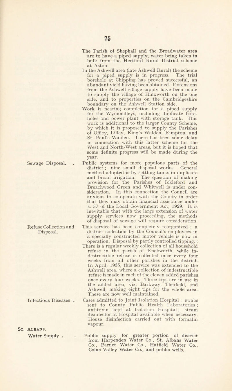 The Parish of Shephall and the Broadwater area are to have a piped supply, water being taken in bulk from the Hertford Rural District scheme at Aston. In the Ashwell area (late Ashwell Rural) the scheme for a piped supply is in progress. The trial borehole at Chipping has proved successful, an abundant yield having been obtained. Extensions from the Ashwell village supply have been made to supply the village of Hinxworth on the one side, and to properties on the Cambridgeshire boundary on the Ashwell Station side. Work is nearing completion for a piped supply for the Wymondleys, including duplicate bore- holes and power plant with storage tank. This work is additional to the larger County Scheme, by which it is proposed to supply the Parishes of Offley, Lilley, King’s Walden, Kimpton, and St. Paul’s Walden. There has been some delay in connection with this latter scheme for the West and North-West areas, but it is hoped that some definite progress will be made during the year. Sewage Disposal. . Public systems for more populous parts of the district ; nine small disposal works. General method adopted is by settling tanks in duplicate and broad irrigation. The question of making provision for the Parishes of Ickleford and Breachwood Green and Whitwell is under con- sideration. In this connection the Council are anxious to co-operate with the County in order that they may obtain financial assistance under s. 57 of the Local Government Act, 1929. It is inevitable that with the large extension of water supply services now proceeding, the methods of disposal of sewage will require consideration. Refuse Collection and This service has been completely reorganized ; a Disposal. Infectious Diseases St. Albans. Water Supply . district collection by the Council’s employees in a specially constructed motor vehicle is now in operation. Disposal by partly controlled tipping. ; There is a regular weekly collection of all household refuse in the parish of Knebworth, while in- destructible refuse is collected once every four weeks from all other parishes in the district. In April, 1935, this service was extended to the Ashwell area, where a collection of indestructible refuse is made in each of the eleven added parishes once every four weeks. Three tips are in use in the added area, viz. Barkway, Therfield, and Ashwell, making eight tips for the whole area. These are now well maintained. Cases admitted to Joint Isolation Hospital ; swabs sent to County Public Health Laboratories ; antitoxin kept at Isolation Hospital ; steam disinfector at Hospital available when necessary. House disinfection carried out with formalin vapour. Public supply for greater portion of district from Harpenden Water Co., St. Albans Water Co., Barnet Water Co., Hatfield Water Co., Colne Valley Water Co., and public wells.