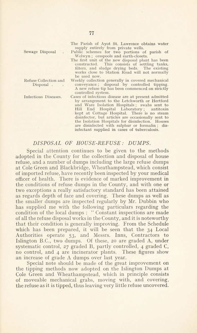 Sewage Disposal Refuse Collection and Disposal . Infectious Diseases. The Parish of Ayot St. Lawrence obtains water supply entirely from private wells. Public schemes for two portions of parish of Welwyn ; cesspools and earth-closets. The first unit of the new disposal plant has been constructed. This consists of settling tanks, filters, and sludge drying beds. The existing works close to Station Road will not normally be used now. Weekly collection generally in covered mechanical conveyance ; disposal by controlled tipping. A new refuse tip has been commenced on strictly controlled system. Cases of infectious disease are at present admitted by arrangement to the Letchworth or Hertford and Ware Isolation Hospitals ; swabs sent to Hill End Hospital Laboratory ; antitoxin kept at Cottage Hospital. There is no steam disinfector, but articles are occasionally sent to the Isolation Hospitals for disinfection. Houses are disinfected with sulphur or formalin ; dis- infectant supplied in cases of tuberculosis. DISPOSAL OF HOUSE-REFUSE: DUMPS. Special attention continues to be given to the methods adopted in the County for the collection and disposal of house refuse, and a number of dumps including the large refuse dumps at Cole Green and Blackbridge, Wheathampstead, which consist of imported refuse, have recently been inspected by your medical officer of health. There is evidence of marked improvement in the conditions of refuse dumps in the County, and with one or two exceptions a really satisfactory standard has been attained as regards depth of face and covering. These dumps as well as the smaller dumps are inspected regularly by Mr. Dubbin who has supplied me with the following particulars regarding the condition of the local dumps : “ Constant inspections are made of all the refuse disposal works in the County, and it is noteworthy that their condition is generally improving. From the Schedule which has been prepared, it will be seen that the 34 Local Authorities operate 53, and Messrs. Inns, Contractors to Islington B.C., two dumps. Of these, 20 are graded A, under systematic control, 27 graded B, partly controlled, 4 graded C, no control, and 4 are incinerator plants. These figures show an increase of grade A dumps over last year. Special note should be made of the great improvement on the tipping methods now adopted on the Islington Dumps at Cole Green and Wheathampstead, which in principle consists of moveable mechanical grabs, moving with, and covering, the refuse as it is tipped, thus leaving very little refuse uncovered.