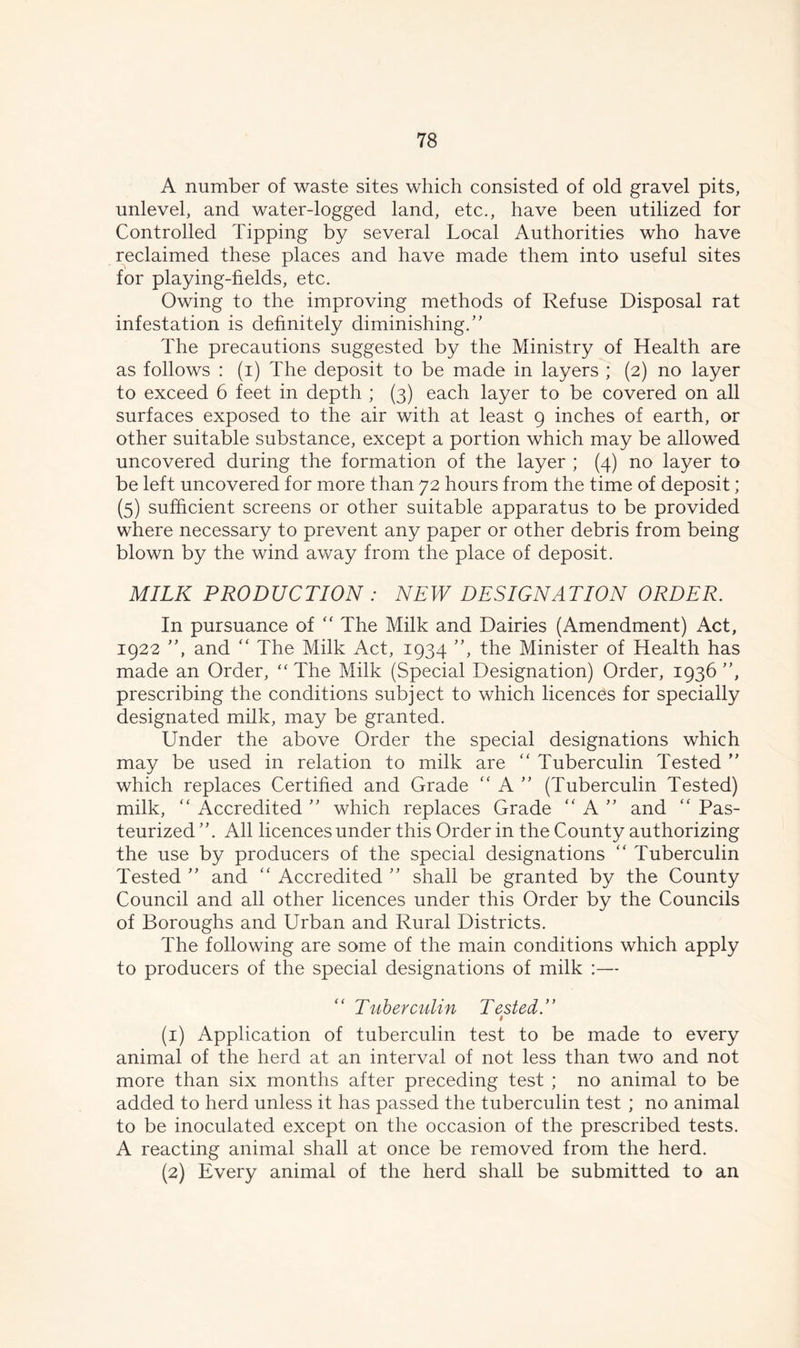 A number of waste sites which consisted of old gravel pits, unlevel, and water-logged land, etc., have been utilized for Controlled Tipping by several Local Authorities who have reclaimed these places and have made them into useful sites for playing-fields, etc. Owing to the improving methods of Refuse Disposal rat infestation is definitely diminishing/’ The precautions suggested by the Ministry of Health are as follows : (i) The deposit to be made in layers ; (2) no layer to exceed 6 feet in depth ; (3) each layer to be covered on all surfaces exposed to the air with at least 9 inches of earth, or other suitable substance, except a portion which may be allowed uncovered during the formation of the layer ; (4) no layer to be left uncovered for more than 72 hours from the time of deposit; (5) sufficient screens or other suitable apparatus to be provided where necessary to prevent any paper or other debris from being blown by the wind away from the place of deposit. MILK PRODUCTION : NEW DESIGNATION ORDER. In pursuance of “ The Milk and Dairies (Amendment) Act, 1922 ”, and “ The Milk Act, 1934 ”, the Minister of Health has made an Order, “ The Milk (Special Designation) Order, 1936 ”, prescribing the conditions subject to which licences for specially designated milk, may be granted. Under the above Order the special designations which may be used in relation to milk are “ Tuberculin Tested ” which replaces Certified and Grade “ A ” (Tuberculin Tested) milk, “ Accredited ” which replaces Grade “ A ” and “ Pas- teurized All licences under this Order in the County authorizing the use by producers of the special designations “ Tuberculin Tested ” and “ Accredited ” shall be granted by the County Council and all other licences under this Order by the Councils of Boroughs and Urban and Rural Districts. The following are some of the main conditions which apply to producers of the special designations of milk :— Tuberculin Tested.” i (1) Application of tuberculin test to be made to every animal of the herd at an interval of not less than two and not more than six months after preceding test ; no animal to be added to herd unless it has passed the tuberculin test ; no animal to be inoculated except on the occasion of the prescribed tests. A reacting animal shall at once be removed from the herd. (2) Every animal of the herd shall be submitted to an