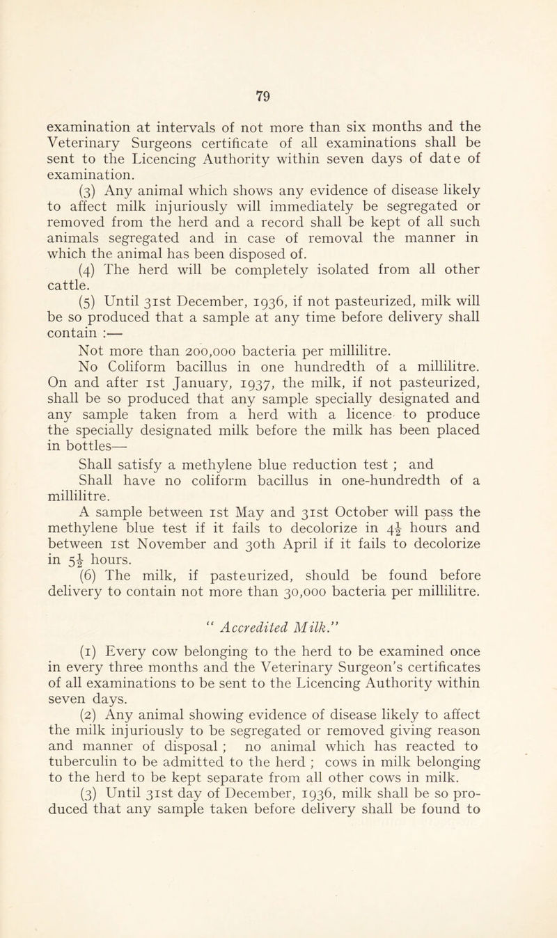 examination at intervals of not more than six months and the Veterinary Surgeons certificate of all examinations shall be sent to the Licencing Authority within seven days of date of examination. (3) Any animal which shows any evidence of disease likely to affect milk injuriously will immediately be segregated or removed from the herd and a record shall be kept of all such animals segregated and in case of removal the manner in which the animal has been disposed of. (4) The herd will be completely isolated from all other cattle. (5) Until 31st December, 1936, if not pasteurized, milk will be so produced that a sample at any time before delivery shall contain Not more than 200,000 bacteria per millilitre. No Coliform bacillus in one hundredth of a millilitre. On and after 1st January, 1937, the milk, if not pasteurized, shall be so produced that any sample specially designated and any sample taken from a herd with a licence to produce the specially designated milk before the milk has been placed in bottles—• Shall satisfy a methylene blue reduction test ; and Shall have no coliform bacillus in one-hundredth of a millilitre. A sample between 1st May and 31st October will pass the methylene blue test if it fails to decolorize in 4^ hours and between 1st November and 30th April if it fails to decolorize in 5! hours. (6) The milk, if pasteurized, should be found before delivery to contain not more than 30,000 bacteria per millilitre. “ Accredited Milk. (1) Every cow belonging to the herd to be examined once in every three months and the Veterinary Surgeon's certificates of all examinations to be sent to the Licencing Authority within seven days. (2) Any animal showing evidence of disease likely to affect the milk injuriously to be segregated or removed giving reason and manner of disposal ; no animal which has reacted to tuberculin to be admitted to the herd ; cows in milk belonging to the herd to be kept separate from all other cows in milk. (3) Until 31st day of December, 1936, milk shall be so pro- duced that any sample taken before delivery shall be found to