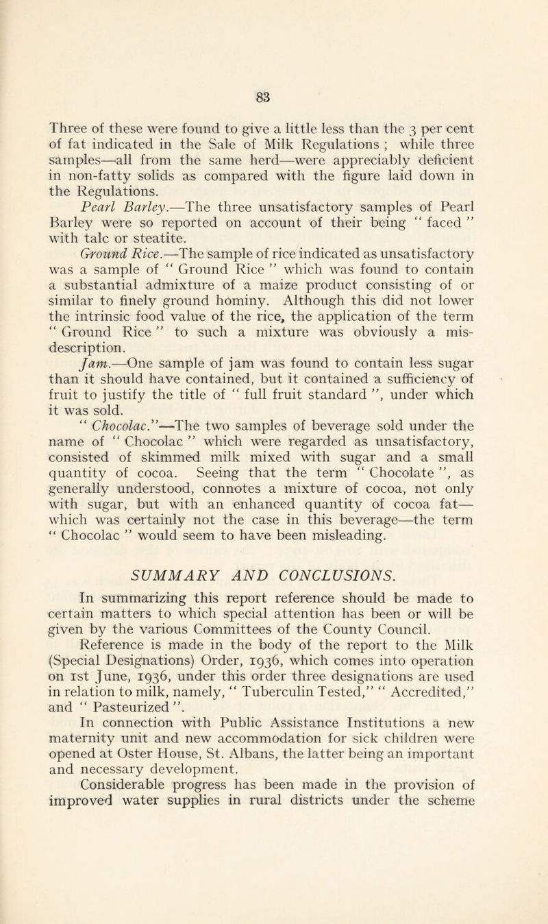 Three of these were found to give a little less than the 3 per cent of fat indicated in the Sale of Milk Regulations ; while three samples—-all from the same herd—were appreciably deficient in non-fatty solids as compared with the figure laid down in the Regulations. Pearl Barley.—The three unsatisfactory samples of Pearl Barley were so reported on account of their being ” faced ” with talc or steatite. Ground Rice.— The sample of rice indicated as unsatisfactory was a sample of “ Ground Rice ” which was found to contain a substantial admixture of a maize product consisting of or similar to finely ground hominy. Although this did not lower the intrinsic food value of the rice, the application of the term “ Ground Rice ” to such a mixture was obviously a mis- description. Jam.—One sample of jam was found to contain less sugar than it should have contained, but it contained a sufficiency of fruit to justify the title of “ full fruit standard ”, under which it was sold. “ Chocolac.”—The two samples of beverage sold under the name of “ Chocolac ” which were regarded as unsatisfactory, consisted of skimmed milk mixed with sugar and a small quantity of cocoa. Seeing that the term “ Chocolate ”, as generally understood, connotes a mixture of cocoa, not only with sugar, but with an enhanced quantity of cocoa fat— which was certainly not the case in this beverage—the term “ Chocolac ” would seem to have been misleading. SUMMARY AND CONCLUSIONS. In summarizing this report reference should be made to certain matters to which special attention has been or will be given by the various Committees of the County Council. Reference is made in the body of the report to the Milk (Special Designations) Order, 1936, which comes into operation on 1st June, 1936, under this order three designations are used in relation to milk, namely, “ Tuberculin Tested,” “ Accredited,” and “ Pasteurized ”, In connection with Public Assistance Institutions a new maternity unit and new accommodation for sick children were opened at Oster House, St. Albans, the latter being an important and necessary development. Considerable progress has been made in the provision of improved water supplies in rural districts under the scheme