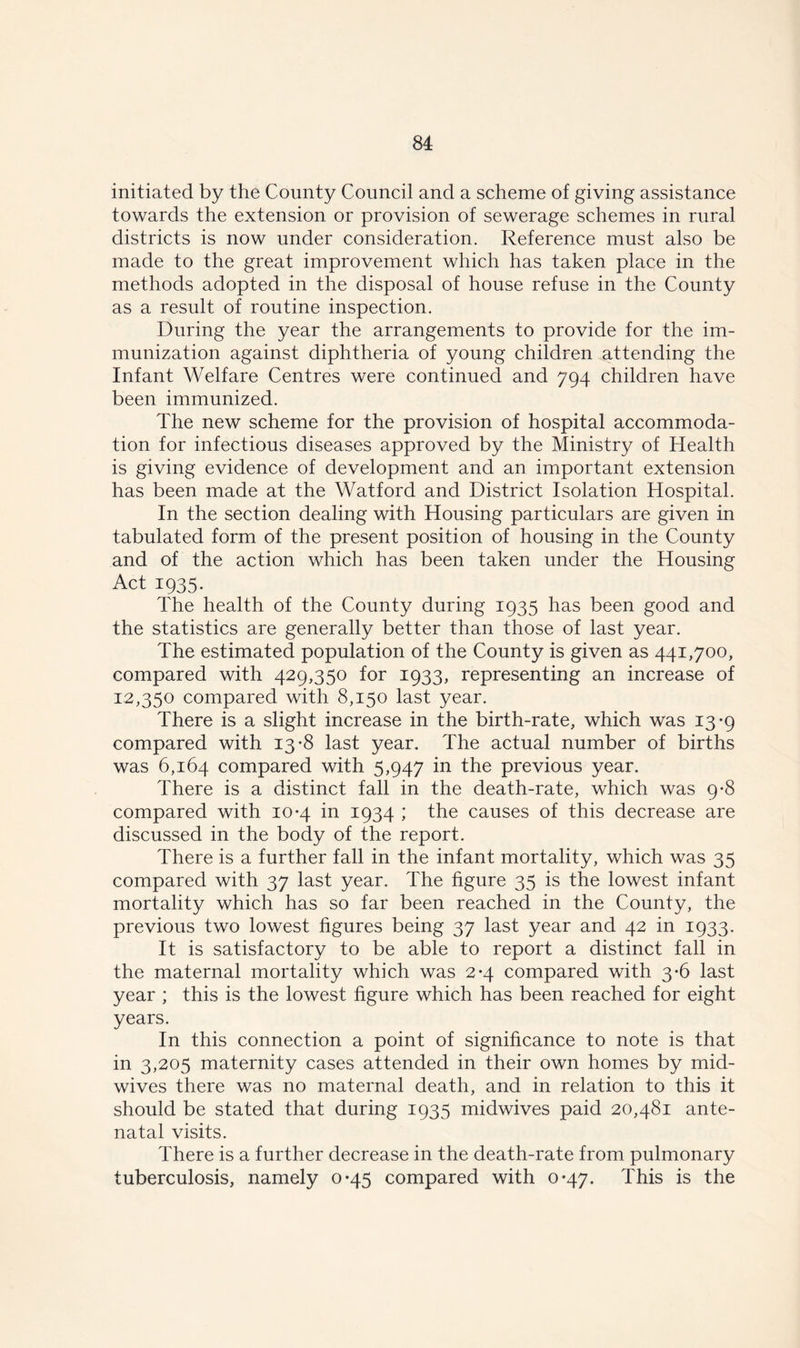 initiated by the County Council and a scheme of giving assistance towards the extension or provision of sewerage schemes in rural districts is now under consideration. Reference must also be made to the great improvement which has taken place in the methods adopted in the disposal of house refuse in the County as a result of routine inspection. During the year the arrangements to provide for the im- munization against diphtheria of young children attending the Infant Welfare Centres were continued and 794 children have been immunized. The new scheme for the provision of hospital accommoda- tion for infectious diseases approved by the Ministry of Health is giving evidence of development and an important extension has been made at the Watford and District Isolation Hospital. In the section dealing with Housing particulars are given in tabulated form of the present position of housing in the County and of the action which has been taken under the Housing Act 1935. The health of the County during 1935 has been good and the statistics are generally better than those of last year. The estimated population of the County is given as 441,700, compared with 429,350 for 1933, representing an increase of 12,350 compared with 8,150 last year. There is a slight increase in the birth-rate, which was 13-9 compared with 13-8 last year. The actual number of births was 6,164 compared with 5,947 in the previous year. There is a distinct fall in the death-rate, which was 9-8 compared with 10-4 in 1934 ; the causes of this decrease are discussed in the body of the report. There is a further fall in the infant mortality, which was 35 compared with 37 last year. The figure 35 is the lowest infant mortality which has so far been reached in the County, the previous two lowest figures being 37 last year and 42 in 1933. It is satisfactory to be able to report a distinct fall in the maternal mortality which was 2-4 compared with 3-6 last year ; this is the lowest figure which has been reached for eight years. In this connection a point of significance to note is that in 3,205 maternity cases attended in their own homes by mid- wives there was no maternal death, and in relation to this it should be stated that during 1935 midwives paid 20,481 ante- natal visits. There is a further decrease in the death-rate from pulmonary tuberculosis, namely 0-45 compared with 0*47. This is the