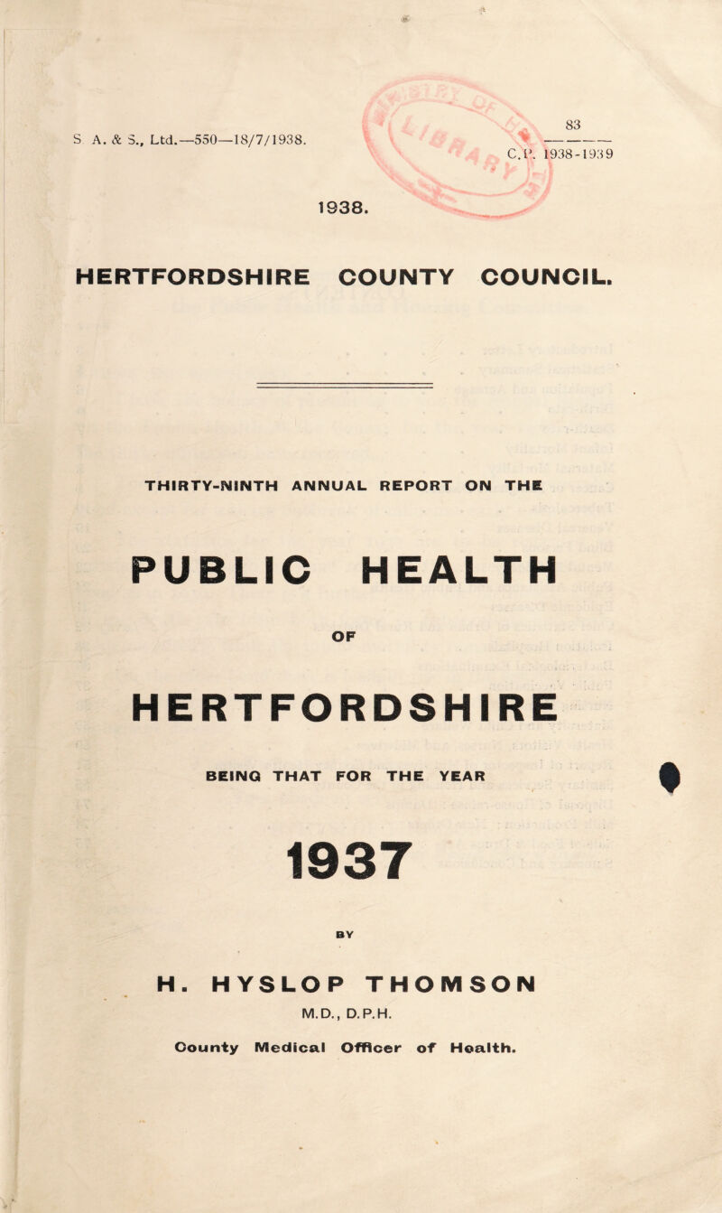 S A. & 3., Ltd.—550—18/7/1938. 83 C.l\ 1938-193 9 1938. HERTFORDSHIRE COUNTY COUNCIL. THIRTY-NINTH ANNUAL REPORT ON THE PUBLIC HEALTH OF HERTFORDSHIRE BEING THAT FOR THE YEAR 1937 H. HYSLOP THOMSON M.D., D.P.H. County Medical Officer of Health.