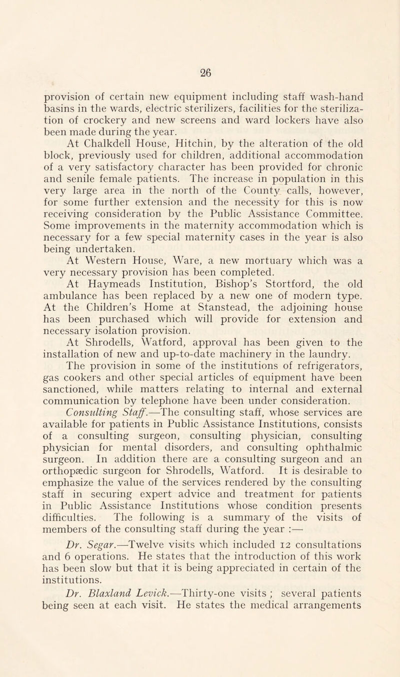 provision of certain new equipment including staff wash-hand basins in the wards, electric sterilizers, facilities for the steriliza- tion of crockery and new screens and ward lockers have also been made during the year. At Chalkdell House, Hitchin, by the alteration of the old block, previously used for children, additional accommodation of a very satisfactory character has been provided for chronic and senile female patients. The increase in population in this very large area in the north of the County calls, however, for some further extension and the necessity for this is now receiving consideration by the Public Assistance Committee. Some improvements in the maternity accommodation which is necessary for a few special maternity cases in the year is also being undertaken. At Western House, Ware, a new mortuary which was a very necessary provision has been completed. At Haymeads Institution, Bishop’s Stortford, the old ambulance has been replaced by a new one of modern type. At the Children’s Home at Stanstead, the adjoining house has been purchased which will provide for extension and necessary isolation provision. At Shrodells, Watford, approval has been given to the installation of new and up-to-date machinery in the laundry. The provision in some of the institutions of refrigerators, gas cookers and other special articles of equipment have been sanctioned, while matters relating to internal and external communication by telephone have been under consideration. Consulting Staff.—The consulting staff, whose services are available for patients in Public Assistance Institutions, consists of a consulting surgeon, consulting physician, consulting physician for mental disorders, and consulting ophthalmic surgeon. In addition there are a consulting surgeon and an orthopaedic surgeon for Shrodells, Watford. It is desirable to emphasize the value of the services rendered by the consulting staff in securing expert advice and treatment for patients in Public Assistance Institutions whose condition presents difficulties. The following is a summary of the visits of members of the consulting staff during the year :— Dr. Segar.—Twelve visits which included 12 consultations and 6 operations. He states that the introduction of this work has been slow but that it is being appreciated in certain of the institutions. Dr. Blaxland Levick.—Thirty-one visits ; several patients being seen at each visit. He states the medical arrangements
