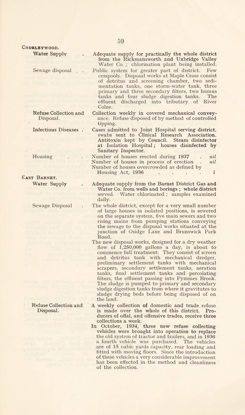 Chorlbywood. Water Supply Sewage disposal Refuse Collection and Disposal. Infectious Diseases . Housing East Barnet. Water Supply Sewage Disposal Refuse Collection and Disposal. Adequate supply for practically the whole district from the Rickmansworth and Uxbridge Valley Water Co. ; chlorination plant being installed. Public system for greater part of district. Few cesspools. Disposal works at Maple Cross consist of detritus and screening chamber, two sedi- mentation tanks, one storm-water tank, three primary and three secondary filters, two humus tanks and four sludge digestion tanks. The effluent discharged into tributary of River Colne. Collection weekly in covered mechanical convey- ance. Refuse disposed of by method of controlled tipping. Cases admitted to Joint Hospital serving district, swabs sent to Clinical Research Association. Antitoxin kept by Council. Steam disinfector at Isolation Hospital ; houses disinfected by Sanitary Inspector. Number of houses erected during 1937 . nil Number of houses in process of erection . nil Number of houses overcrowded as defined by Housing Act, 1936 .... 1 Adequate supply from the Barnet District Gas and Water Co. from wells and borings ; whole district served. Water chlorinated ; samples examined daily. The whole district, except for a very small number of large houses in isolated positions, is sewered on the separate system, five main sewers and two rising mains from pumping stations conveying the sewage to the disposal works situated at the junction of Osidge Lane and Brunswick Park Road. The new disposal works, designed for a dry weather flow of 1,250,000 gallons a day, is about to commence full treatment. They consist of screen and detritus tank with mechanical dredger, preliminary settlement tanks with mechanical scrapers, secondary settlement tanks, aeration tanks, final settlement tanks and percolating filters, the effluent passing into Pymmes Brook. The sludge is pumped to primary and secondary sludge digestion tanks from where it gravitates to sludge drying beds before being disposed of on the land. A weekly collection of domestic and trade refuse is made over the whole of this district. Pro- ducers of offal, and offensive trades, receive three collections a week. In October, 1934, three new refuse collecting vehicles were brought into operation to replace the old system of tractor and trailers, and in 1936 a fourth vehicle was purchased. The vehicles are of 15 cubic yards capacity, rear loading and fitted with moving floors. Since the introduction of these vehicles a very considerable improvement has been effected in the method and cleanliness of the collection.