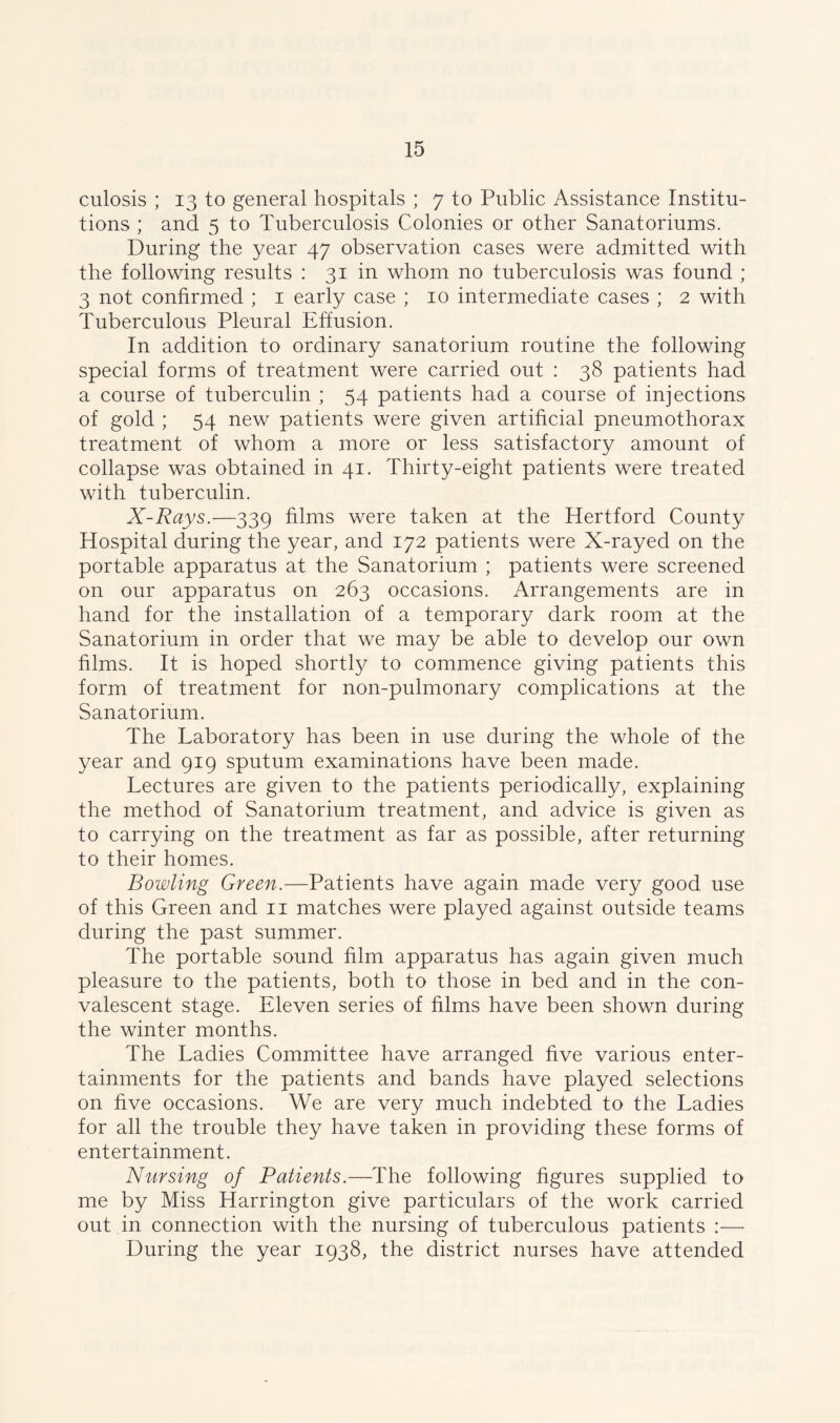 culosis ; 13 to general hospitals ; 7 to Public Assistance Institu- tions ; and 5 to Tuberculosis Colonies or other Sanatoriums. During the year 47 observation cases were admitted with the following results : 31 in whom no tuberculosis was found ; 3 not confirmed ; 1 early case ; 10 intermediate cases ; 2 with Tuberculous Pleural Effusion. In addition to ordinary sanatorium routine the following special forms of treatment were carried out : 38 patients had a course of tuberculin ; 54 patients had a course of injections of gold ; 54 new patients were given artificial pneumothorax treatment of whom a more or less satisfactory amount of collapse was obtained in 41. Thirty-eight patients were treated with tuberculin. X-Rays.—339 films were taken at the Hertford County Hospital during the year, and 172 patients were X-rayed on the portable apparatus at the Sanatorium ; patients were screened on our apparatus on 263 occasions. Arrangements are in hand for the installation of a temporary dark room at the Sanatorium in order that we may be able to develop our own films. It is hoped shortly to commence giving patients this form of treatment for non-pulmonary complications at the Sanatorium. The Laboratory has been in use during the whole of the year and 919 sputum examinations have been made. Lectures are given to the patients periodically, explaining the method of Sanatorium treatment, and advice is given as to carrying on the treatment as far as possible, after returning to their homes. Bowling Green.—Patients have again made very good use of this Green and 11 matches were played against outside teams during the past summer. The portable sound film apparatus has again given much pleasure to the patients, both to those in bed and in the con- valescent stage. Eleven series of films have been shown during the winter months. The Ladies Committee have arranged five various enter- tainments for the patients and bands have played selections on five occasions. We are very much indebted to the Ladies for all the trouble they have taken in providing these forms of entertainment. Nursing of Patients.—The following figures supplied to me by Miss Harrington give particulars of the work carried out in connection with the nursing of tuberculous patients :— During the year 1938, the district nurses have attended