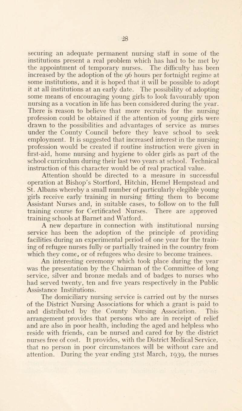 securing an adequate permanent nursing staff in some of the institutions present a real problem which has had to be met by Ihe appointment of temporary nurses. The difficulty has been increased by the adoption of the 96 hours per fortnight regime at some institutions, and it is hoped that it will be possible to adopt it at all institutions at an early date. The possibility of adopting some means of encouraging young girls to look favourably upon nursing as a vocation in life has been considered during the year. There is reason to believe that more recruits for the nursing profession could be obtained if the attention of young girls were drawn to the possibilities and advantages of service as nurses under the County Council before they leave school to seek employment. It is suggested that increased interest in the nursing profession would be created if routine instruction were given in first-aid, home nursing and hygiene to older girls as part of the school curriculum during their last two years at school. Technical instruction of this character v/ould be of real practical value. Attention should be directed to a measure in successful operation at Bishop's Stortford, Hitchin, Hemel Hempstead and St. Albans whereby a small number of particularly elegible young girls receive early training in nursing fitting them to become Assistant Nurses and, in suitable cases, to follow on to the full training course for Certificated Nurses. There are approved training schools at Barnet and Watford. A new departure in connection with institutional nursing service has been the adoption of the principle of providing facilities during an experimental period of one year for the train- ing of refugee nurses fully or partially trained in the country from which they come, or of refugees who desire to become trainees. An interesting ceremony which took place during the year was the presentation by the Chairman of the Committee of long service, silver and bronze medals and of badges to nurses who had served twenty, ten and five years respectively in the Public Assistance Institutions. The domiciliary nursing service is carried out by the nurses of the District Nursing Associations for which a grant is paid to and distributed by the County Nursing Association. This arrangement provides that persons who are in receipt of relief and are also in poor health, including the aged and helpless who reside with friends, can be nursed and cared for by the district nurses free of cost. It provides, with the District Medical Service, that no person in poor circumstances will be without care and attention. During the year ending 31st March, 1939, the nurses
