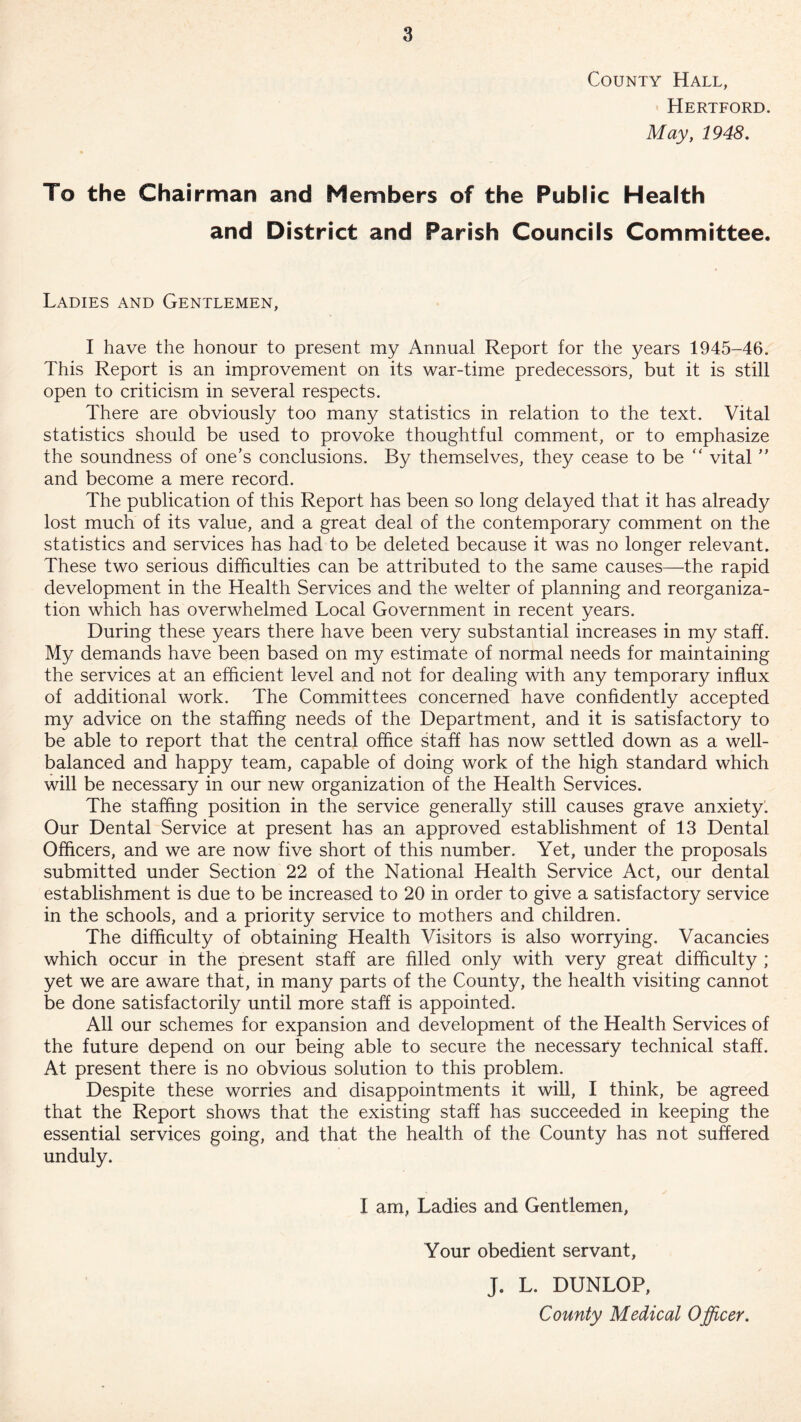 County Hall, Hertford. May, 1948. To the Chairman and Members of the Public Health and District and Parish Councils Committee. Ladies and Gentlemen, I have the honour to present my Annual Report for the years 1945-46. This Report is an improvement on its war-time predecessors, but it is still open to criticism in several respects. There are obviously too many statistics in relation to the text. Vital statistics should be used to provoke thoughtful comment, or to emphasize the soundness of one’s conclusions. By themselves, they cease to be “ vital ” and become a mere record. The publication of this Report has been so long delayed that it has already lost much of its value, and a great deal of the contemporary comment on the statistics and services has had to be deleted because it was no longer relevant. These two serious difficulties can be attributed to the same causes—the rapid development in the Health Services and the welter of planning and reorganiza- tion which has overwhelmed Local Government in recent years. During these years there have been very substantial increases in my staff. My demands have been based on my estimate of normal needs for maintaining the services at an efficient level and not for dealing with any temporary influx of additional work. The Committees concerned have confidently accepted my advice on the staffing needs of the Department, and it is satisfactory to be able to report that the central office staff has now settled down as a well- balanced and happy team, capable of doing work of the high standard which will be necessary in our new organization of the Health Services. The staffing position in the service generally still causes grave anxiety. Our Dental Service at present has an approved establishment of 13 Dental Officers, and we are now five short of this number. Yet, under the proposals submitted under Section 22 of the National Health Service Act, our dental establishment is due to be increased to 20 in order to give a satisfactory service in the schools, and a priority service to mothers and children. The difficulty of obtaining Health Visitors is also worrying. Vacancies which occur in the present staff are filled only with very great difficulty ; yet we are aware that, in many parts of the County, the health visiting cannot be done satisfactorily until more staff is appointed. All our schemes for expansion and development of the Health Services of the future depend on our being able to secure the necessary technical staff. At present there is no obvious solution to this problem. Despite these worries and disappointments it will, I think, be agreed that the Report shows that the existing staff has succeeded in keeping the essential services going, and that the health of the County has not suffered unduly. I am, Ladies and Gentlemen, Your obedient servant, J. L. DUNLOP, County Medical Officer.